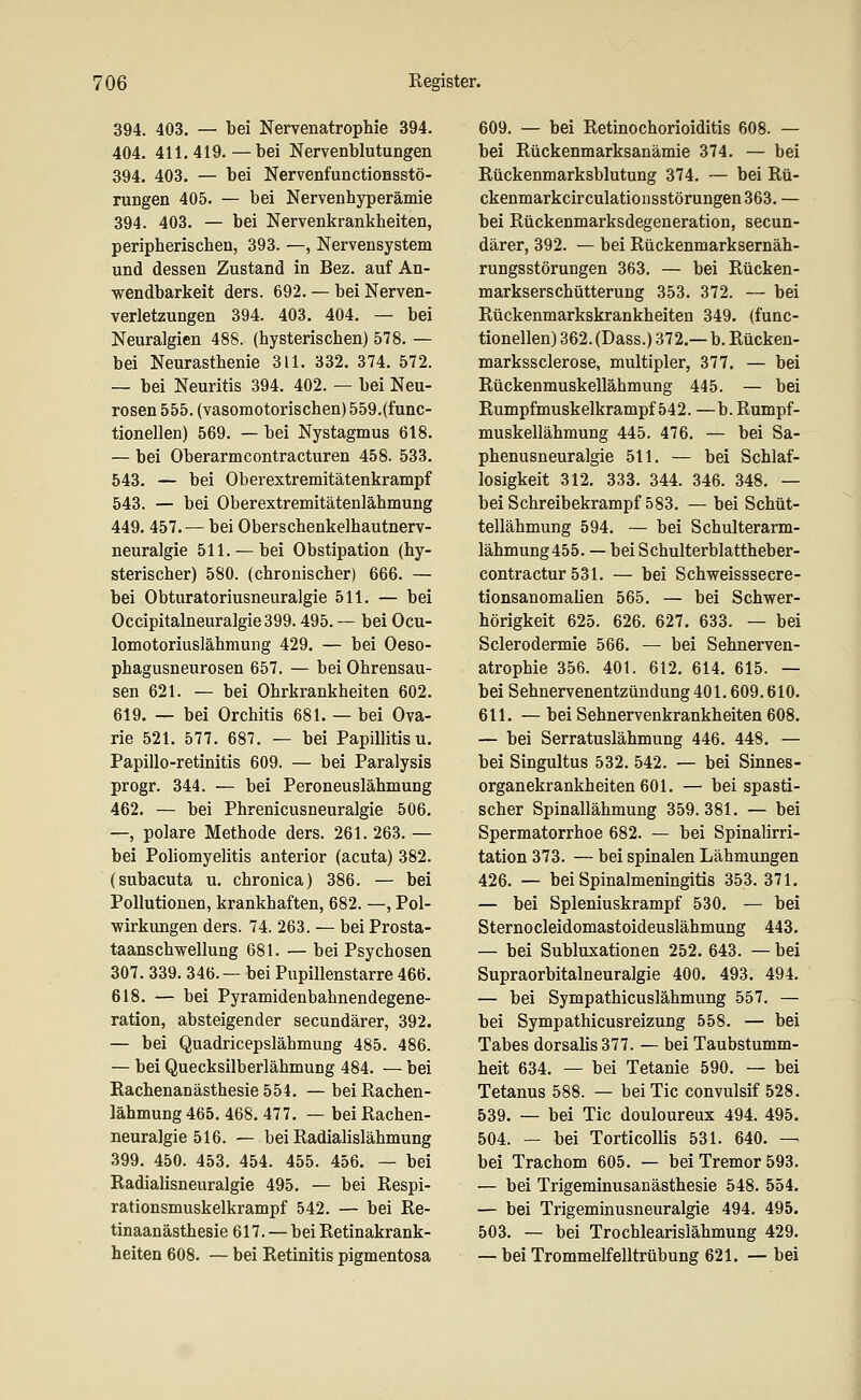 394. 403. — bei Nervenatrophie 394. 404. 411.419.—bei Nervenblutungen 394. 403. — bei Nervenfunctionsstö- rungen 405. — bei Nervenhyperämie 394. 403. — bei Nervenkrankheiten, peripherischen, 393. —, Nervensystem und dessen Zustand in Bez. auf An- w^endbarkeit ders. 692. — bei Nerven- verletzungen 394. 403. 404. — bei Neuralgien 488. (hysterischen) 578. — bei Neurasthenie 311. 332. 374. 572. — bei Neuritis 394. 402. — bei Neu- rosen 555. (vasomotorischen) 559.(func- tionellen) 569. — bei Nystagmus 618. — bei Oberarmcontracturen 458. 533. 543. — bei Oberextremitätenkrampf 543. — bei Oberextremitätenlähmung 449.457. — bei Oberschenkelhautnerv- neuralgie 511. — bei Obstipation (hy- sterischer) 580. (chronischer) 666. — bei Obturatoriusneuralgie 511. — bei Occipitalneuralgie399.495. — bei Ocu- lomotoriuslähmung 429. — bei Oeso- phagusneurosen 657. — bei Ohrensau- sen 621. — bei Ohrkrankheiten 602. 619. — bei Orchitis 681. — bei Ova- rie 521. 577. 687. — bei Papillitis u. Papillo-retinitis 609. — bei Paralysis progr. 344. — bei Peroneuslähmung 462. — bei Phrenicusneuralgie 506. —, polare Methode ders. 261. 263. — bei Poliomyelitis anterior (acuta) 382. (subacuta u. chronica) 386. — bei Pollutionen, krankhaften, 682. —, Pol- •wirkungen ders. 74. 263. — bei Prosta- taanschwellung 681. — bei Psychosen 307. 339. 346.— bei Pupillenstarre 466. 618. — bei Pyramidenbahnendegene- ration, absteigender secundärer, 392. — bei Quadricepslähmung 485. 486. — bei Quecksilberlähmung 484. — bei Rachenanästhesie 554. — bei Rachen- lähmung 465. 468. 477. — bei Rachen- neuralgie 516. — bei Radialislähmung 399. 450. 453. 454. 455. 456. — bei Radialisneuralgie 495. — bei Respi- rationsmuskelkrampf 542. — bei Re- tinaanästhesie 617. — bei Retinakrank- heiten 608. — bei Retinitis pigmentosa 609. — bei Retinochorioiditis 608. — bei Rückenmarksanämie 374. — bei Rückenmarksblutung 374. — bei Rü- ckenmarkcirculatioiisstörungen 363. — bei Rückenmarksdegeneration, secun- därer, 392. — bei Rückenmarksernäh- rungsstörungen 363. — bei Rücken- markserschütterung 353. 372. — bei Rückenmarkskrankheiten 349. (func- tionellen) 362. (Dass.) 372.— b. Rücken- markssclerose, multipler, 377. — bei Rückenmuskellähmung 445. — bei Rumpfmuskelkrampf 542. —b. Rumpf- muskellähmung 445. 476. — bei Sa- phenusneuralgie 511. — bei Schlaf- losigkeit 312. 333. 344. 346. 348. — bei Schreibekrampf 583. — bei Schüt- tellähmung 594. — bei Schulterarm- lähmung455. — beiSchulterblattheber- contractur 531. — bei Schweisssecre- tionsanomalien 565. — bei Schwer- hörigkeit 625. 626. 627. 633. — bei Sclerodermie 566. — bei Sehnerven- atrophie 356. 401. 612. 614. 615. — bei Sehnervenentzündung 401.609.610. 611. — bei Sehnervenkrankheiten 608. — bei Serratuslähmung 446, 448. — bei Singultus 532. 542. — bei Sinnes- organekrankheiten 601. — bei spasti- scher Spinallähmung 359. 381. — bei Spermatorrhoe 682. — bei Spinalirri- tation 373. — bei spinalen Lähmungen 426. — bei Spinalmeningitis 353.371. — bei Spleniuskrampf 530, — bei Sternocleidomastoideuslähmung 443. — bei Subluxationen 252, 643. — bei Supraorbitalneuralgie 400. 493. 494. — bei Sympathicuslähmung 557. — bei Sympathicusreizung 558. — bei Tabes dorsalis377. — bei Taubstumm- heit 634. — bei Tetanie 590. — bei Tetanus 588. — bei Tic convulsif 528. 539. — bei Tic douloureux 494. 495. 504. — bei TorticoUis 531. 640. — bei Trachom 605. — bei Tremor 593. — bei Trigeminusanästhesie 548, 554. — bei Trigeminusneuralgie 494. 495. 503. — bei Trochlearislähmung 429. — bei Trommelfelltrübung 621. — bei