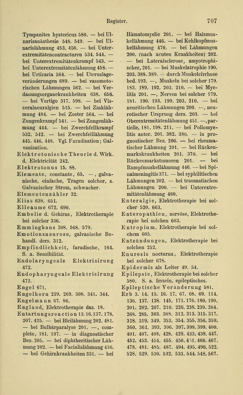 Tympanites hystericus 580. — bei Ul- narisanästhesie 548. 549. — bei Ul- narislähmuDg 453. 456. — bei Unter- extremitätencontracturen 534. 544. — bei ünterextremitätenkrampf 543. — bei ünterextremitätenlähmuDg 458. — bei Urticaria 564. — bei Uteruslage- veräüderungen 689. — bei vasomoto- riscben Lähmungen 562. — bei Ver- dauungsorganekrankheiten 638. 656. — bei Vertigo 317. 598. — bei Vis- ceralneuralgien 515. — bei Zinkläh- mung 484. — bei Zoster 564. — bei Zungenkrampf 541. — bei Zungenläh- mung 444. — bei Zwerchfellkrampf 532. 542. — bei Zwerchfelllähmung 445. 446. 448. Vgl. Faradisation; Gal- vanisation. Elektrotonische Theorie d. Wirk. d. Elektricität 242. Elektrotonus 15. 88. Elemente, constante, 65. —, galva- nische, einfache, Tragen solcher, s. Galvanischer Strom, schwacher. Elementenzähler 32. Elias 638. 651. EUeaurae 672. 690. Embolie d. Gehirns, Elektrotherapie bei solcher 336. Emminghaus 308. 568. 579. Emotionsneurose, galvanische Be- handl. ders. 312. Empfindlichkeit, faradische, 164. S. a. Sensibihtät. Endolaryngeale Elektrisirung 472. Endopharyngeale Elektrisirung 472. Engel 671. Engelhorn 239. 269. 308. 341. 344. Engelmann 67. 86. England, Elektrotherapie das. 18. Entartungsreaction 13.16.137.178. 207.425. — bei Bleilähmung 202. 481. — bei Bulbärparalyse 201. —, com- plete, 181. 197. — in diagnostischer Bez. 205. — bei diphtheritischer Läh- mung 202. — bei Facialislähmung 436. — bei Gehirnkrankheiten 331. — bei Hämatomyelie 201. — bei Halsmus- kellähmung 446. — bei Kehlkopfmus- kellähmung 470. — bei Lähmungen 200. fnach acuten Krankheiten) 202. — bei Lateralsclerose, amyotrophi- scher, 201. — bei Muskelatrophie 190. 203. 388. 389. — durch Muskelcirrhose bed. 193. —, Muskeln bei solcher 179. 183. 189. 192. 203. 210. — bei Mye- litis 201. —, Nerven bei solcher 179. 181. 190. 193. 199. 203. 210. — bei neuritischeu Lähmungen 200. —, neu- rotischer Ursprung ders. 203. — bei Oberextremitätenlähmuug 451. —, par- tielle, 181. 198. 211. — bei Poliomye- litis anter. 201. 382. 386. — in pro- gnostischer Bez. 206. — bei rheuma- tischer Lähmung 201. — bei Rücken- markskrankheiten 201. 370. — bei Rückenmarkstumoren 201. — bei Rumpfmuskellähmung 446. — bei Spi- nalmeningitis 371. — bei syphilitischen Lähmungen 202. — bei traumatischen Lähmungen 200. — bei Unterextre- mitätenlähmung 460. Enteralgie, Elektrotherapie bei sol- cher 520. 663. Enteropathien, nervöse, Elektrothe- rapie bei solchen 663. Entropium, Elektrotherapie bei sol- chem 605. Entzündungen, Elektrotherapie bei solchen 252. Enuresis nocturna, Elektrotherapie bei solcher 678. Epidermis als Leiter 49. 54. Epilepsie, Elektrotherapie bei solcher 580. S. a. Irrsein, epileptisches. Epileptische Veränderung 581. Erb 3. 14. 15. 16. 17. 67. 68. 69. 114. 136. 137. 138. 145. 171.176.180.190. 201. 202. 207. 210. 226. 238. 239. 264. 268. 285. 303. 308. 312.313.315.317. 318. 319. 349. 353. 354.355.356.359. 360. 361. 393. 396. 397.398.399.400. 401. 407. 408. 428. 429.433.438.447. 452. 453. 454. 455. 456.4U. 466. 467. 478. 481. 485. 487. 494. 495. 496. 522. 528. 529. 530. 532. 533. 544. 548. 567.