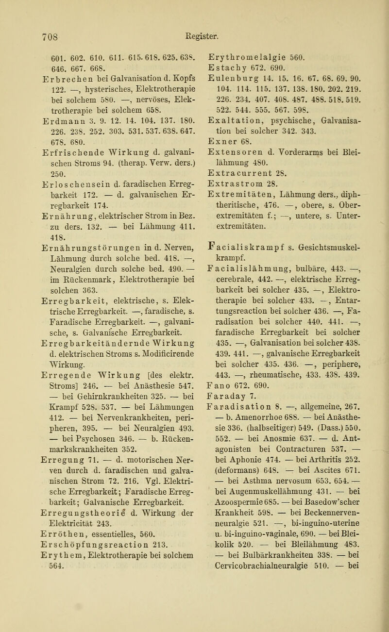 601. 602. 610. 611. 615. 618. 625. 63S. 646. 667. 668. Erbrechen bei Galvanisation d. Kopfs 122. —, hysterisches, Elektrotherapie bei solchem 580. —, nervöses, Elek- trotherapie bei solchem 658. Erdmann 3. 9. 12. 14. 104. 137. 180. 226. 238. 252. 303. 531.537.638.647. 678. 680. Erfrischende Wirkung d. galvani- schen Stroms 94. (therap. Verw. ders.) 250. Erloschensein d. faradischen Erreg- barkeit 172. — d. galvanischen Er- regbarkeit 174. Ernährung, elektrischer Strom in Bez. zu ders. 132. — bei Lähmung 411. 418. Ernährungstörungen in d. Nerven, Lähmung durch solche bed. 418. —, Neuralgien durch solche bed. 490. — im Rückenmark, Elektrotherapie bei solchen 363. Erregbarkeit, elektrische, s. Elek- trische Erregbarkeit. —, faradische, s. Faradische Erregbarkeit. —, galvani- sche, s. Galvanische Erregbarkeit. Erregbarkeit ändernde Wirkung d. elektrischen Stroms s. Modificirende Wirkung. Erregende Wirkung [des elektr. Stroms] 246. — bei Anästhesie 547. — bei Gehirnkrankheiten 325. — bei Krampf 528. 537. — bei Lähmungen 412. — bei Nervenkrankheiten, peri- pheren, 395. — bei Neuralgien 493. — bei Psychosen 346. — b. Rücken- markskrankheiten 352. Erregung 71. — d. motorischen Ner- ven durch d. faradischen und galva- nischen Strom 72. 216. Vgl. Elektri- sche Erregbarkeit; Faradische Erreg- barkeit; Galvanische Erregbarkeit. Erregungstheorie d. Wirkung der Elektricität 243. Erröthen, essentielles, 560. Erschöpfungsreaction 213. Erythem, Elektrotherapie bei solchem 564. Erythromelalgie 560. Estachy 672. 690. Eulenburg 14. 15. 16. 67. 68. 69. 90. 104. 114. 115. 137. 138. 180. 202. 219. 226. 234. 407. 408. 487. 488. 518. 519. 522. 544. 555. 567. 598. Exaltation, psychische, Galvanisa- tion bei solcher 342. 343. Exner 68. Extensoren d. Vorderarms bei Blei- lähmung 480. Extracurrent 28. Extrastrom 28. Extremitäten, Lähmung ders., diph- theritische, 476. —, obere, s. Ober- extremitäten f.; —, untere, s. ünter- extremitäten. Facialiskrampf s. Gesichtsmuskel- krampf. Facialislähmung, bulbäre, 443. —, cerebrale, 442. —, elektrische Erreg- barkeit bei solcher 435. —, Elektro- therapie bei solcher 433. —, Entar- tungsreaction bei solcher 436. —, Fa- radisation bei solcher 440. 441. —, faradische Erregbarkeit bei solcher 435. —, Galvanisation bei solcher 438. 439. 441. —, galvanische Erregbarkeit bei solcher 435. 436. —, periphere, 443. —, rheumatische, 433. 438. 439. Fano 672. 690. Faraday 7. Faradisation 8. —, allgemeine, 267. — b. Amenorrhoe 688. — bei Anästhe- sie 336. (halbseitiger) 549. (Dass.) 550. 552. — bei Anosmie 637. — d. Ant- agonisten bei Contracturen 537. — bei Aphonie 474. — bei Arthritis 252. (deformans) 648. — bei Ascites 671. — bei Asthma nervosum 653. 654. — bei Augenmuskellähmung 431. — bei Azoospermie 685. — bei Basedow'scher Krankheit 598. — bei Beckennerven- neuralgie 521. —, bi-inguino-uterine u. bi-inguino-vaginale, 690. —bei Blei- kolik 520. — bei Bleilähmung 483. — bei Bulbärkrankheiten 338. — bei Cervicobrachialneuralgie 510. — bei