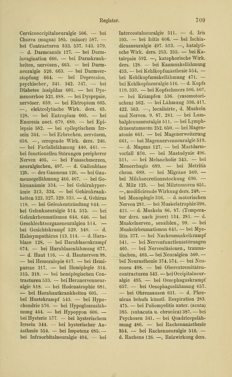 Cervicooccipitalneuralgie 506. — bei Chorea (magna) 585. (minor) 587. — bei Contracturen 533. 537. 543. 579. — d. Darmcanals 127. — bei Darm- invagination 666. — bei Darmkrank- heiten, nervösen, 663. — bei Darm- neuralgie 520. 663. — bei Darmver- stopfung 664. — bei Depression, psychischer, 341. 342. 347. — bei Diabetes insipidus 601. — bei Dys- menorrhoe 521. 688. — bei Dyspepsie, nervöser. 659. — bei Ektropium 605. —, elektrolytische Wirk. ders. 65. 128. — bei Entropium 605. — bei Enuresis noct. 679. 680. — bei Epi- lepsie 582. — bei epileptischem Irr- sein 344. — bei Erbrechen, nervösem, 658. —, erregende Wirk. ders. 246. — bei Facialislähmung 440. 441. — bei functionellen Störungen peripherer Nerven 405. — bei Fussschmerzen, neuralgischen, 497. — d. Gallenblase 125. — des Gaumens 126. — bei Gau- mensegellähmung 466. 467. — bei Ge- hirnanämie 334. — bei Gehirnhyper- ämie 313, 334. — bei Gehirnkrank- heiten 323. 327. 329. 333. — d. Gehirns 118. — bei Gelenkentzündung 644.— bei Gelenkneuralgie 514. 515. — bei Gelenkrheumatismus 644. 646. — bei Geschlechtsorganeneuralgien 514. — bei Gesichtskrampf 529. 540. — d. Halssympathicus 113.114. — d. Harn- blase 128. — bei Harnblasenkrampf 674. — bei Harnblasenlähmung 677. — d. Haut 116. — d. Hautnerven 98. — bei Hemeralopie 617. — bei Hemi- parese 317. — bei Hemiplegie 314. 315. 318. — bei hemiplegischen Con- tracturen 533. — bei Herznervenneur- algie 518. — bei Hodenatrophie 681. — bei Hornhautkrankheiten 605. — bei Hustekrampf 543. — bei Hypo- chondrie 576. — bei Hypoglossusläh- mung 444. — bei Hypopyon 606. — bei Hysterie 577. — bei hysterischem Irrsein 344. — bei hysterischer An- ästhesie 554. — bei Impotenz 685. — bei Infraorbitalneuralgie 494. — bei Intercostalneuralgie 511. — d. Iris 103. — bei Iritis 606. — bei Ischia- dicusneuralgie 497. 513. —, katalyti- scheWirk. ders. 253. 255. — bei Ka- talepsie 592. —, kataphorische Wirk, ders. 128. — bei Kaumuskellähmung 433. — bei Kehlkopfanästhesie 554. — bei Kehlkopfmuskellähmung 471. — bei Kehlkopfneuralgie 516. — d. Kopfs 119. 333. — bei Kopfschmerz 506. 507. — bei Krämpfen 536. (vasomotori- schen) 562. — bei Lähmung 336.417. 422. 563. —, localisirte, d. Muskeln und Nerven. 9. 87. 281. — bei Lum- balplexusneuralgie 511. — bei Lymph- drüsentumoren 252. 650. — beiMagen- atonie 661. — bei Magenerweiterung 661. — bei Magennervenneuralgie 519. — d. Magens 127. — bei Mastdarm- vorfall 670. — bei Mastodynie 496. 511. — bei Melancholie 343. — bei Menorrhagie 689. — bei Metritis chron. 689. — bei Migräne 509. — bei Milchsecretionsstockung 690. — d. Milz 125. — bei Milztumoreu 651. —, modificireude Wirkung ders. 248. — bei Monoplegie 316. — d. motorischen Nerven 281. — bei Muskelatrophie 390. 421. — d. Muskeln 86. 87. (Tempera- tur ders. nach jener) 134. 281. — d. Muskelnerven, sensiblen, 99. — bei Muskelrheumatismus 641. — bei Mye- litis 377. — bei Nackenmuskelkrampf 541. — bei Nervenfunctionsstörungen 405. — bei Nervenläsionen, trauma- tischen, 403. — bei Neuralgien 500.— bei Neurasthenie 374. 574. — bei Neu- rosen 498. — bei Oberextremitäten- contracturen 543. —beiOccipitalneur- algie 495. — bei Oesophaguskrampf 657. — bei Oesophaguslähmung 657. — bei Ohrensausen 631. — d. Phre- nicus behufs künstl, Respiration 283. 475. — bei Poliomyelitis anter. (acuta) 385. (subacuta u. chronica) 387. — bei Psychosen 341. — bei Quadricepsläh- mung 486. — bei Rachenanästhesie 554. — bei Rachenneuralgie 516. — d. Rachens 126. —, Reizwirkung ders.