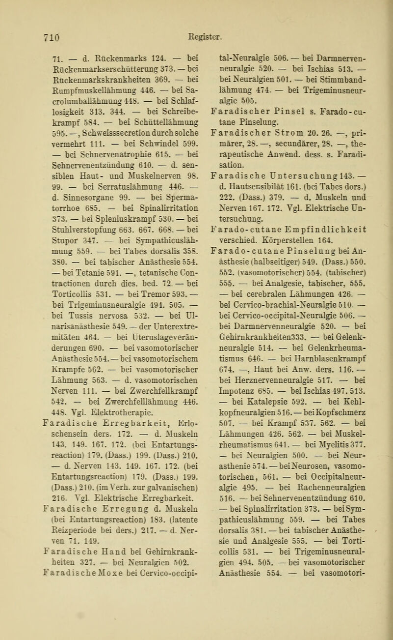 71. — d. Eückenmarks 124. — bei Rückenmarkserscliütterung 3T3. — bei Rückenmarkskrankheiten 369. — bei Ruinpfmuskellälimiing 446. — bei Sa- crolambaliähmuiig 44S. — bei Schlaf- losigkeit 313. 344. — bei Schreibe- krampf 584. — bei Schüttellälunung 595. —, Scbweisssecretion durch solche vermehrt 111. — bei Schwindel 599. — bei SehnerYenatrophie 615. — bei Sehnervenentzündung 610. — d. sen- siblen Haut- und MuskeLnerven 98. 99, — bei Serratuslähmung 446. — d. Sinnesorgane 99. — bei Sperma- torrhoe 6S5. — bei Spinalirritation 373. — bei Spleniuskrampf 530. — bei Stuhlverstopfung 663. 667. 668. — bei Stupor 347. — bei Sympathicusläh- mung 559. — bei Tabes dorsalis 358. 380. — bei tabischer Anästhesie 554. — bei Tetanie 591. —, tetanische Con- tractionen durch dies. bed. 72. — bei TorticoUis 531. — bei Tremor 593.— bei Trigeminusneuralgie 494. 505. — bei Tussis nervosa 532. — bei Ul- narisanästhesie 549. — der ünterextre- mitäten 464. — bei Uteruslageverän- derungen 690. — bei vasomotorischer Anästhesie 554. — bei vasomotorischem Krämpfe 562. — bei vasomotorischer Lähmung 563. — d. vasomotorischen Nerven 111. — bei ZwerchfeUkrampf 542. — bei Zwerchfelllähmung 446. 448. Vgl. Elektrotherapie. Faradische Erregbarkeit, Erlo- schensein ders. 172. — d. Muskeln 143. 149. 167. 172. (bei Entartungs- reaction) 179. (Dass.) 199. (Dass.) 210. — d. Nerven 143. 149. 167. 172. (bei Entartungsreaction) 179. (Dass.) 199. (Dass.) 210. (imVerh. zur galvanischen) 216. Vgl. Elektrische Erregbarkeit. Faradische Erregung d. Muskeln (bei Entartungsreaction) 183. (latente Reizperiode bei ders.) 217. — d. Ner- ven 71. 149. Faradische Hand bei Gehirnkrank- heiten 327. — bei Neuralgien 502. FaradischeMoxe bei Cervico-occipi- tal-Neuralgie 506. — bei Darmnerven- neuralgie 520. — bei Ischias 513. — bei Neuralgien 501. — bei Stimmband- lähmung 474. — bei Trigeminusneur- algie 505. Faradischer Pinsel s. Farado-cu- tane Pinselung. Faradischer Strom 20. 26. —, pri- märer, 28. —, secundärer, 28. —, the- rapeutische Anwend. dess. s. Faradi- sation. Faradische Untersuchung 143.— d. Hautsensibilät 161. (bei Tabes dors.) 222. (Dass.) 379. — d. Muskeb und Nerven 167. 172. Vgl. Elektrische Un- tersuchung. Farado-cutane Empfindlichkeit verschied. Körperstellen 164. Farado-cutane Pinselung bei An- ästhesie (halbseitiger) 549. (Dass.) 550. 552. (vasomotorischer) 554. (tabischer) 555. — bei Analgesie, tabischer, 555. — bei cerebralen Lähmungen 426. — bei Cervico-brachial-Neuralgie510. — bei Cervico-occipital-Neuralgie 506. — bei Darmnervenneuralgie 520. — bei Gehirnkrankheiten333. — bei Gelenk- neuralgie 514. — bei Gelenkrheuma- tismus 646. — bei Harnblasenkrampf 674. —, Haut bei Anw. ders. 116. — bei Herznervenneuralgie 517. — bei Impotenz 685. — bei Ischias 497. 513. — bei Katalepsie 592. — bei Kehl- kopfneuralgien 516.— bei Kopfschmerz 507. — bei Krampf 537. 562. — bei Lähmungen 426. 562. — bei Muskel- rheumatismus 641. — bei Myelitis 377. — bei Neuralgien 500. — bei Neur- asthenie 574.— beiNeurosen, vasomo- torischen, 561. — bei Occipitalneur- algie 495. — bei Rachenneuralgien 516. —bei Sehnervenentzündung 610. — bei Spinalirritation 373. — beiSym- pathicuslähmung 559. — bei Tabes dorsalis 381.—bei tabischer Anästhe- sie und Analgesie 555. — bei Torti- coUis 531. — bei Trigeminusneural- gien 494. 505. —bei vasomotorischer Anästhesie 554. — bei vasomotori-