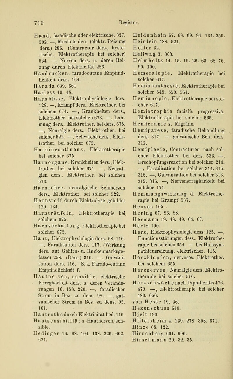 Hand, faradische oder elektrische, 327. 502. —, Muskeln ders. (elektr. Reizung ders.) 286. (Contractur ders., hyste- rische, Elektrotherapie bei solcher) 534. —, Nerven ders. u. deren Rei- zung durch Elektricität 286. Handrücken, faradocutane Empfind- lichkeit dess. 164. Harada 639. 661. Harless 19. 48. Harnblase, Elektrophysiologie ders. 128. —, Krampf ders., Elektrother. bei solchem 674. —, Krankheiten ders., Elektrother. bei solchen 673. —, Läh- mung ders., Elektrother. bei ders. 675. —, Neuralgie ders., Elektrother. bei solcher 522. —, Schwäche ders., Elek- trother. bei solcher 675. Harnincontinenz, Elektrotherapie bei solcher 675. Harnorgaue, Krankheiten ders., Elek- trother. bei solcher 671. —, Neural- gien ders, Elektrother. bei solchen 513. Harnröhre, neuralgische Schmerzen ders., Elektrother. bei solcher 522. Harnstoff durch Elektrolyse gebildet 129. 134. Harnträufeln, Elektrotherapie bei. solchem 675. Harnverhaltung, Elektrotherapie bei solcher 675. Haut, Elektrophysiologie ders. 68.116. —, Faradisation ders. 117. (Wirkung ders. auf Gehirn- u. Rückenmarksge- fässe) 258. (Dass.) 310. —, Galvani- sation ders. 116. S. a. Farado-cutane Empfindlichkeit f. Hautnerven, sensible, elektrische Erregbarkeit ders. u. deren Verände- rungen 16. 158. 220. —, faradischer Strom in Bez. zu dens. 98. —, gal- vanischer Strom in Bez. zu dens. 95. 161. Hautröthe durch Elektricität bed. 116. Hautsensibilität s. Hautnerven, sen- sible. Hedinger 16. 68. 104. 138. 226. 602. 621. Heidenhain 67. 68. 69, 94. 134.250. Heinlein 488. 521. Heller 32. Hellv^^ag 3. 303. Helmholtz 14. 15. 19. 26. 63. 68. 76. 90. 100. Hemeralopie, Elektrotherapie bei solcher 617. Hemianästhesie, Elektrotherapie bei solcher 549. 550. 554. Hemianopie, Elektrotherapie bei sol- cher 617. Hemiatrophia facialis progressiva, Elektrotherapie bei solcher 565. Hemicranie s. Migräne. Hemiparese, faradische Behandlung ders. 317. —, galvanische Beh., ders. 312. Hemiplegie, Contracturen nach sol- cher, Elektrother. bei ders. 533. —, Erschöpfungsreaction bei solcher 214. —, Faradisation bei solcher 314.315. 318. —, Galvanisation bei solcher 313. 315. 316. —, Nervenerregbarkeit bei solcher 171. Hemmungswirkung d. Elektrothe- rapie bei Krampf 537. Hensen 105. Hering 67. 86. 88. Hermann 19. 48. 49. 64. 67. Hertz 190. Herz, Elektrophysiologie dess. 125. —, Functionsstörungen dess., Elektrothe- rapie bei solchen 654. — bei Halssym- pathicusreizung, elektrischer, 115. Herzklopfen, nervöses, Elektrother. bei solchem 655. Herznerven, Neuralgie ders. Elektro- therapie bei solcher 516. Herzs ch wache nach Diphtheritis 476. 479. —, Elektrotherapie bei solcher 480. 656. von Hesse 19. 36. Hexenschuss 640. Hjelt 190. Hiffelsheim 4. 239. 278. 308. 671. Hinze 68. 122. Hirschberg 601. 606. Hirschmann 29. 32. 35.