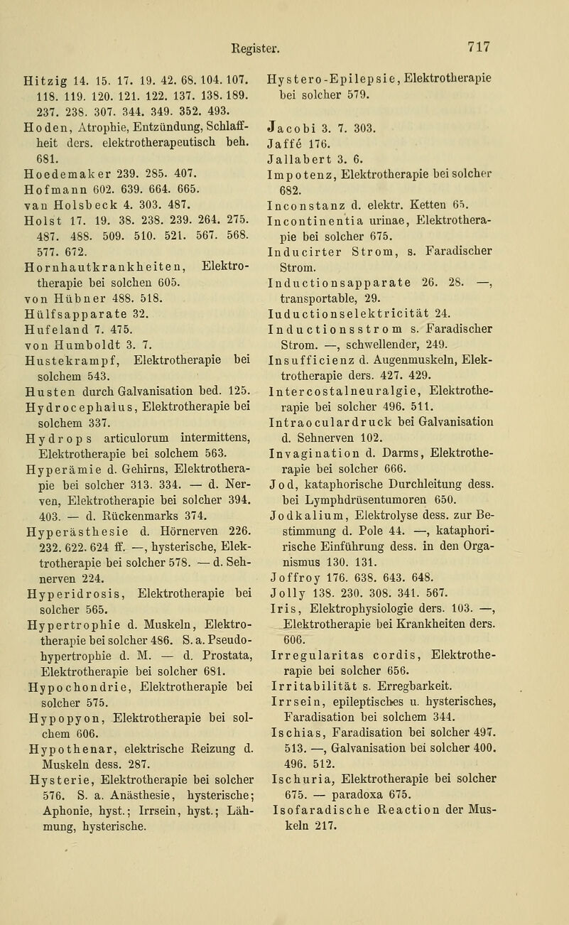 Hitzig 14. 15. 17. 19. 42. 68. 104. 107. 118. 119. 120. 121. 122. 137. 138.189. 237, 238. 307. 344. 349. 352. 493. Hoden, Atrophie, Entzündung, Schlaff- heit ders. elelitrotherapeutisch beh. 681. Hoedemaker 239. 285. 407. Hofmann 602. 639. 664. 665. van Holsbeck 4. 303. 487. Holst 17. 19, 38. 238. 239. 264. 275. 487. 488. 509. 510. 521. 567. 568. 577. 672. Hornhautkrankheiten, Elektro- therapie bei solchen 605. von Hübner 488. 518. Hülfsapparate 32. Hufeland 7. 475. von Humboldt 3. 7. Hustekrampf, Elektrotherapie bei solchem 543. Husten durch Galvanisation bed. 125. Hydrocephalus, Elektrotherapie bei solchem 337. Hydrops articulorum intermittens, Elektrotherapie bei solchem 563. Hyperämie d. Gehirns, Elektrothera- pie bei solcher 313. 334. — d. Ner- ven, Elektrotherapie bei solcher 394. 403. — d. Rückenmarks 374. Hyperästhesie d. Hörnerven 226. 232. 622. 624 ff. —, hysterische, Elek- trotherapie bei solcher 578. — d. Seh- nerven 224. Hyperidrosis, Elektrotherapie bei solcher 565. Hypertrophie d. Muskeln, Elektro- therapie bei solcher 486. S. a. Pseudo- hypertrophie d. M. — d. Prostata, Elektrotherapie bei solcher 681. Hypochondrie, Elektrotherapie bei solcher 575. Hypopyon, Elektrotherapie bei sol- chem 606. Hypothenar, elektrische Reizung d. Muskeln dess. 287. Hysterie, Elektrotherapie bei solcher 576. S. a. Anästhesie, hysterische; Aphonie, hyst.; Irrsein, hyst.; Läh- mung, hysterische. Hy st er 0-Epilepsie, Elektrotherapie bei solcher 579. Jacobi 3. 7. 303. Jaffe 176. Jallabert 3. 6. Impotenz, Elektrotherapie bei solcher 682. Inconstanz d. elektr. Ketten 6^. Incontinentia urinae, Elektrothera- pie bei solcher 675. luducirter Strom, s. Faradischer Strom. Inductionsapparate 26. 28. —, transportable, 29. luductionselektricität 24. Inductionsstrom s. Faradischer Strom. —, schwellender, 249. Insufficienz d. Augenmuskeln, Elek- trotherapie ders. 427. 429. Intercostalneuralgie, Elektrothe- rapie bei solcher 496. 511. Intraoculardruck bei Galvanisation d. Sehnerven 102. Invagination d. Darms, Elektrothe- rapie bei solcher 666. Jod, kataphorische Durchleitung dess. bei Lymphdrüsentumoren 650. Jodkalium, Elektrolyse dess. zur Be- stimmung d. Pole 44. —, kataphori- rische Einführung dess. in den Orga- nismus 130. 131. Joffroy 176. 638. 643. 648. Jelly 138. 230. 308. 341. 567. Iris, Elektrophysiologie ders. 103. —, Elektrotherapie bei Krankheiten ders. 606. Irregularitas cordis, Elektrothe- rapie bei solcher 656. Irritabilität s. Erregbarkeit. Irr sein, epileptisches u. hysterisches, Faradisation bei solchem 344. Ischias, Faradisation bei solcher 497. 513. —, Galvanisation bei solcher 400. 496. 512. Ischuria, Elektrotherapie bei solcher 675. — paradoxa 675. Isofaradische Reaction der Mus- keln 217.