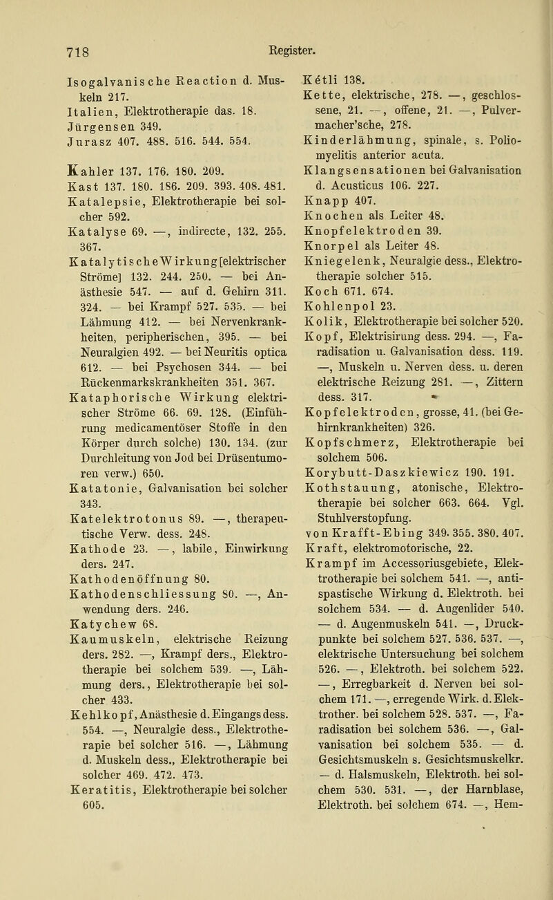 Isogalvanische Reaction d. Mus- keln 217. Italien, Elektrotherapie das. 18. Jürgensen 349. Jurasz 407. 488. 516. 544. 554. Kahler 137. 176. 180. 209. Käst 137. 180. 186. 209. 393.408.481. Katalepsie, Elektrotherapie bei sol- cher 592. Katalyse 69. —, indirecte, 132. 255. 367. KatalytischeWirkung [elektrischer Ströme] 132. 244. 250. — bei An- ästhesie 547. — auf d. Gehirn 311. 324. — bei Krampf 527. 535. — bei Lähmung 412. — bei Nervenkrank- heiten, peripherischen, 395. — bei Neuralgien 492. — bei Neuritis optica 612. — bei Psychosen 344. — bei Eückenmarkskrankheiten 351. 367. Kataphorische Wirkung elektri- scher Ströme 66. 69. 128. (Einfüh- rung medicamentöser Stoffe in den Körper durch solche) 130. 134. (zur Durchleitung von Jod bei Drüsentumo- ren verw.) 650. Katatonie, Galvanisation bei solcher 343. Katelektrotonus 89. —, therapeu- tische Verw. dess. 248. Kathode 23. —, labile, Einwirkung ders. 247. Kathodenöffnung 80. Kathodenschliessung 80. —, An- wendung ders. 246. Katychew 68. Kaumuskeln, elektrische Eeizung ders. 282. —, Krampf ders., Elektro- therapie bei solchem 539. —, Läh- mung ders., Elektrotherapie bei sol- cher 433. Kehlkopf, Anästhesie d. Eingangs dess. 554. —, Neuralgie dess., Elektrothe- rapie bei solcher 516. —, Lähmung d. Muskeln dess., Elektrotherapie bei solcher 469. 472. 473. Keratitis, Elektrotherapie bei solcher 605. K6tli 138. Kette, elektrische, 278. —, geschlos- sene, 21. —, offene, 21. —, Pulver- macher'sche, 278. Kinderlähmung, spinale, s. Polio- myelitis anterior acuta. Klangsensationen bei Galvanisation d. Acusticus 106. 227. Knapp 407. Knochen als Leiter 48. Knopfelektroden 39. Knorpel als Leiter 48. Kniegelenk, Neuralgie dess., Elektro- therapie solcher 515. Koch 671. 674. Kohlenpol 23. Kolik, Elektrotherapie bei solcher 520. Kopf, Elektrisirung dess. 294. —, Fa- radisation u. Galvanisation dess. 119. —, Muskeln u. Nerven dess. u. deren elektrische Reizung 281. —, Zittern dess. 317. Kopf elektroden, grosse, 41. (bei Ge- hirnkrankheiten) 326. Kopfschmerz, Elektrotherapie bei solchem 506. Korybutt-Daszkiewicz 190. 191. Kothstauung, atonische, Elektro- therapie bei solcher 663. 664. Vgl. Stuhlverstopfung. vonKrafft-Ebing 349.355.380.407. Kraft, elektromotorische, 22. Krampf im Accessoriusgebiete, Elek- trotherapie bei solchem 541. —, anti- spastische Wirkung d. Elektroth. bei solchem 534. — d. Augenlider 540. — d. Augenmuskeln 541. —, Druck- punkte bei solchem 527. 536. 537. —, elektrische Untersuchung bei solchem 526. —, Elektroth. bei solchem 522. —, Erregbarkeit d. Nerven bei sol- chem 171. —, erregende Wirk. d.Elek- trother. bei solchem 528. 537. —, Fa- radisation bei solchem 536. —, Gal- vanisation bei solchem 535. — d. Gesichtsmuskeln s. Gesichtsmuskelkr. — d. Halsmuskeln, Elektroth. bei sol- chem 530. 531. —, der Harnblase, Elektroth. bei solchem 674. —, Hern-