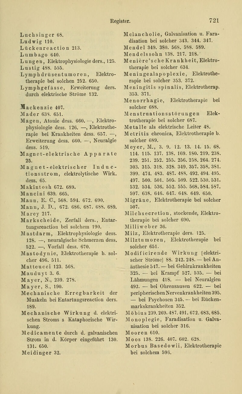 Luchsinger 68. Ludwig tlO. Lückenreactio n 213. Lumbago 640. Lungen, Elektrophysiologie ders., 125. Lustig 488. 555. Lymplidrüsentumoren, Elektro- therapie bei solchen 252. 650. Lymphge fasse, Erweiterung ders. durch elektrische Ströme 132. Mackenzie 407. Mader 63S. 651. Magen, Atonie dess. 660.—, Elektro- physiologie dess. 126. —, Elektrothe- rapie bei Krankheiten dess. 657. —, Erweiterung dess. 660, —, Neuralgie dess. 519. Magnet-elektrische Apparate 25. Magnet-elektrischer Induc- tionsstrom, elektrolytische Wirk. dess, 65. Makintosh 672. 689. Mancini 639. 665. Mann, E. C, 568. 594. 672. 690. Mann, J. D., 672. 686. 687. 688. 689. Marey 217. Markscheide, Zerfall ders., Entar- tungsreaction bei solchem 190. Mastdarm, Elektrophysiologie dess. 128. —, neuralgische Schmerzen dess. 522. —, Vorfall dess. 670. Mastodynie, Elektrotherapie b. sol- cher 496. 511. Matteucci 123. 568. Mauduyt 3. 6. Mayer, N., 239. 278. Mayer, S., 190. Mechanische Erregbarkeit der Muskeln bei Entartungsreaction ders. 189. Mechanische Wirkung d. elektri- schen Stroms s Kataphorische Wir- kung. Medicamente durch d. galvanischen Strom in d. Körper eingeführt 130. 131. 650. Meidinger 32. Melancholie, Galvanisation u. Fara- disation bei solcher 343. 344. 347. Mendel 349. 380. 568. 5S8. 589. Mendelssohn 138. 217. 218.' Meniere's che Krankheit, Elektro- therapie bei solcher 634. Meningealapoplexie, Elektrothe- rapie bei solcher 353. 372. Meningitis spinalis, Elektrotherap. 353. 371. Menorrhagie, Elektrotherapie bei solcher 688. Menstruationsstörungen Elek- trotherapie bei solcher 687. Metalle als elektrische Leiter 48. Metritis chronica, Elektrotherapie b. solcher 689. Meyer, M., 3. 9. 12. 13. 14. 15. 68. 114. 115. 137. 138. 169. 180. 219. 238. 239. 251. 252. 255. 256. 258. 264. 274. 303. 315. 318. 328. 349. 357. 358. 381. 399. 474. 483. 487. 488. 492. 494. 495. 497. 500. 501. 505. 509. 522.530.531. 532. 534. 536. 552. 555. 568.584.587. 597. 638. 646. 647. 648. 649. 650. Migräne, Elektrotherapie bei solcher 507. Milchsecretion, stockende, Elektro- therapie bei solcher 690. Milliweber 36. Milz, Elektrotherapie ders. 125. Milz tu mo reu, Elektrotherapie bei solcher 651. Modificirende Wirkung [elektri- scher Ströme] 88. 242. 248. — bei An- ästhesie 547. — bei Gehirnkrankheiten 325. — bei Krampf 527. 535. — bei Lähmungen 418. — bei Neuralgien 492. — bei Ohrensausen 622. — bei peripherischen Nervenkrankheiten 395. — bei Psychosen 345. — bei Rücken- markskrankheiten 352. Möbius 239.269.487.491. 672. 683.685. Monoplegie, Faradisation u. Galva- nisation bei solcher 316. Mooren 610. Moos 138. 226. 407. 602. 628. Morbus Basedowii, Elektrotherapie bei solchem 596.