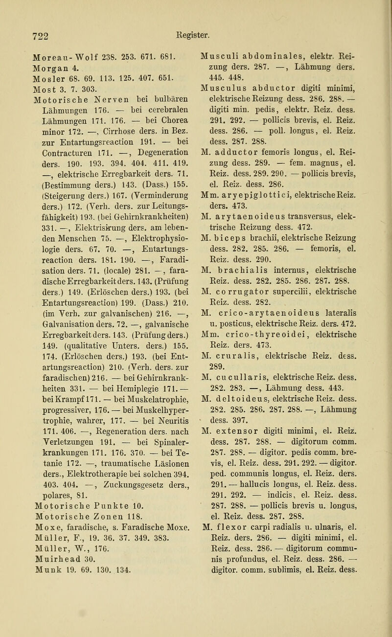 Moreau-Wolf 238. 253. 671. 681. Morgan 4. Mosler 68. 69. 113. 125. 407. 651. Most 3. 7. 303. Motorische Nerven bei bulbären Lähmungen 176. — bei cerebralen Lähmungen 171. 176. — bei Chorea minor 172. —. Cirrhose ders. in Bez. zur Entartungsreaction 191. — bei Contracturen 171. —, Degeneration ders. 190. 193. 394. 404. 411. 419. —, elektrische Erregbarkeit ders. 71. (Bestimmung ders.) 143. (Dass.) 155. (Steigerung ders.) 167. (Verminderung ders.) 172. (Verb. ders. zur Leitungs- fähigkeit) 193. (bei Gehirnkrankheiten) 331. —, Elektriskung ders. am leben- den Menschen 75. —, Elektrophysio- logie ders. 67. 70. —, Entartungs- reaction ders. 181. 190. —, Faradi- sation ders. 71. (locale) 281. —, fara- dische Erregbarkeit ders. 143. (Prüfung ders.) 149. (Erlöschen ders.) 198. (bei Entartungsreaction) 199. (Dass.) 210. (im Verb, zur galvanischen) 216. —, Galvanisation ders. 72. —, galvanische Erregbarkeit ders. 143. (Prüfung ders.) 149. (qualitative Unters, ders.) 155. 174. (Erlöschen ders.) 193. (bei Ent- artungsreaction) 210. (Verb. ders. zur faradischen) 216. — bei Gehirnkrank- heiten 331. — bei Hemiplegie 171.— bei Krampf 171. — bei Muskelatrophie, progressiver, 176. — bei Muskelhyper- trophie, wahrer, 177. — bei Neuritis 171. 406. —, Regeneration ders. nach Yerletzungen 191. — bei Spinaler- krankungen 171, 176. 370. — bei Te- tanie 172. —, traumatische Läsionen ders., Elektrotherapie bei solchen 394. 403. 404. —, Zuckungsgesetz ders,, polares, 81. Motorische Punkte 10. Motorische Zonen 118. M 0 X e, faradische, s. Faradische Moxe. Müller, F., 19. 36. 37. 349. 383. Müller, W., 176. Muirhead 30. Munk 19. 69. 130. 134. Musculi abdominales, elektr. Rei- zung ders. 287. —, Lähmung ders. 445. 448, Musculus abductor digiti minimi, elektrische Reizung dess. 286. 288.— digiti min. pedis, elektr. Reiz. dess. 291. 292. — poUicis brevis, el. Reiz. dess. 286. — poU. longus, el. Reiz. dess. 287. 288. M, adductor femoris longus, el. Rei- zung dess. 289. — fem. magnus, el. Reiz. dess. 289. 290. — pollicis brevis, el. Reiz. dess. 286. Mm. aryepiglottici, elektrische Reiz, ders. 473. M. arytaenoideus transversus, elek- trische Reizung dess. 472. M. b i c ep s brachii, elektrische Reizung dess. 282. 285. 286. — femoris, el. Reiz. dess. 290. M. brachialis internus, elektrische Reiz. dess. 282. 285. 286. 287. 288. M. corrugator supercilii, elektrische Reiz, dess, 282. M. crico-arytaenoideus lateralis u. posticus, elektrische Reiz. ders. 472. Mm. crico-thyreoidei, elektrische Reiz. ders. 473. M. cruralis, elektrische Reiz. dess. 289. M. cucullaris, elektrische Reiz. dess. 282. 283. —, Lähmung dess. 443. M. deltoideus, elektrische Reiz. dess. 282. 285. 286. 287. 288. —, Lähmung dess. 397. M. extensor digiti minimi, el. Reiz. dess. 287. 288. — digitorum comm. 287. 288. — digitor. pedis comm. bre- vis, el. Reiz. dess. 291. 292. — digitor. ped. communis longus, el. Reiz. ders. 291. — hallucis longus, el. Reiz. dess. 291. 292. — indicis, el. Reiz. dess. 287. 288. — pollicis brevis u. longus, el. Reiz. dess. 287. 288. M. flexor carpi radialis u. ulnaris, el. Reiz. ders. 286. — digiti minimi, el. Reiz. dess. 286. — digitorum commu- nis profundus, el. Reiz. dess. 286. — digitor. comm. subhmis, el. Reiz. dess.