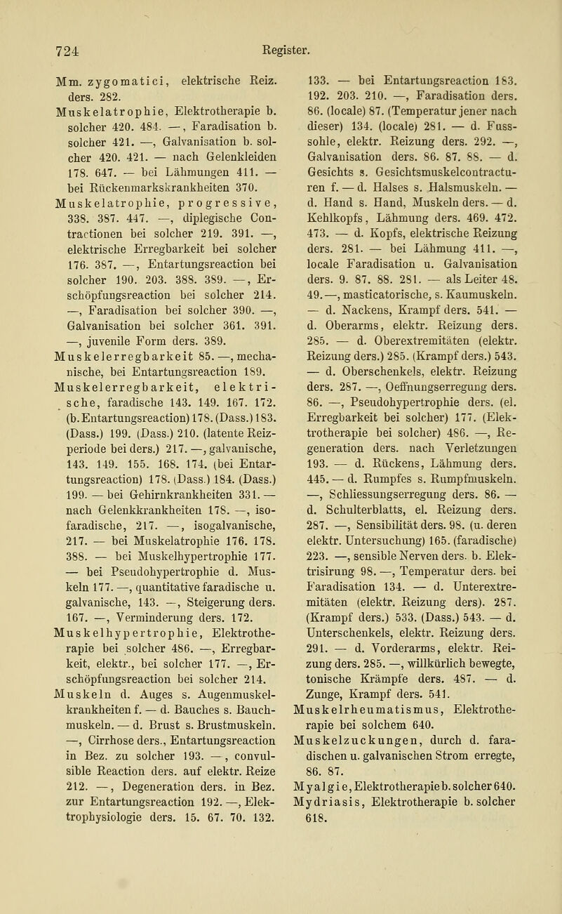 Mm. zygomatici, elektrische Reiz, ders. 282. Muskelatrophie, Elektrotherapie b. solcher 420. 484. —, Faradisation b. solcher 421. —, Galvanisation b. sol- cher 420. 421. — nach Gelenkleiden 178. 647. — bei Lähmungen 411. — bei Rückenmarkskrankheiten 370. Muskelatrophie, progressive, 338. 387. 447. —, diplegische Con- tractionen bei solcher 219. 391. —, elektrische Erregbarkeit bei solcher 176. 387. —, Entartungsreaction bei solcher 190. 203. 388. 389. —, Er- schöpfungsreaction bei solcher 214. —, Faradisation bei solcher 390. —, Galvanisation bei solcher 361. 391. —, juvenile Form ders. 389. Muskelerregbarkeit 85.—, mecha- nische, bei Entartungsreaction 189. Muskelerregbarkeit, elektri- sche, faradische 143. 149. 167. 172. (b. Entartungsreaction) 178. (Dass.) 183. (Dass.) 199. (Dass.) 210. (latente Reiz- periode bei ders.) 217. —, galvanische, 143. 149. 155. 168. 174. (bei Entar- tungsreaction) 178. (Dass.) 184. (Dass.) 199.—bei Gehirnkrankheiten 331.— nach Gelenkkrankheiten 178. —, iso- faradische, 217. —, isogalvanische, 217. — bei Muskelatrophie 176. 178. 388. — bei Muskelhypertrophie 177. — bei Pseudohypertropbie d. Mus- keln 177. —, quantitative faradische u. galvanische, 143. —, Steigerung ders. 167. —, Verminderung ders. 172. Muskelhypertrophie, Elektrothe- rapie bei solcher 486. —, Erregbar- keit, elektr., bei solcher 177. —, Er- schöpfungsreaction bei solcher 214. Muskeln d. Auges s. Augenmuskel- krankheiten f. — d. Bauches s. Bauch- muskeln. — d. Brust s. Brustmuskeln. —, Cirrhose ders., Entartungsreaction in Bez. zu solcher 193. —, eonvul- sible Reaction ders. auf elektr. Reize 212. —, Degeneration ders. in Bez. zur Entartungsreaction 192. —, Elek- trophysiologie ders. 15. 67. 70. 132. 133. — bei Entartungsreaction 183. 192. 203. 210. —, Faradisation ders. 86. (locale) 87. (Temperatur jener nach dieser) 134. (locale) 281. — d. Fuss- sohle, elektr. Reizung ders. 292. —, Galvanisation ders. 86. 87. 88. — d. Gesichts s. Gesichtsmuskelcontractu- ren f. — d. Halses s. Halsmuskeln. — d. Hand s. Hand, Muskeln ders. — d. Kehlkopfs, Lähmung ders. 469. 472. 473. — d. Kopfs, elektrische Reizung ders. 281. — bei Lähmung 411. —, locale Faradisation u. Galvanisation ders. 9. 87. 88. 281. — als Leiter 48. 49.—, masticatorische, s. Kaumuskeln. — d. Nackens, Krampf ders. 541. — d. Oberarms, elektr. Reizung ders. 285. — d. Oberextremitäten (elektr. Reizung ders.) 285. (Krampf ders.) 543. — d. Oberschenkels, elektr. Reizung ders. 287. —, Oefihungserreguug ders. 86. —, Pseudohypertrophie ders. (el. Erregbarkeit bei solcher) 177. (Elek- trotherapie bei solcher) 486. —, Re- generation ders. nach Verletzungen 193. — d. Rückens, Lähmung ders. 445. — d. Rumpfes s. Rumpfmuskeln. —, Schliessuugserregung ders. 86. — d. Schulterblatts, el. Reizung ders. 287. —, Sensibilität ders. 98. (u. deren elektr. Untersuchung) 165. (faradische) 223. —, sensible Nerven ders. b. Elek- trisirung 98. —, Temperatur ders. bei I'aradisation 134. — d. Unterextre- mitäten (elektr. Reizung ders). 287. (Krampf ders.) 533. (Dass.) 543. — d. Unterschenkels, elektr. Reizung ders. 291. — d. Vorderarms, elektr. Rei- zung ders. 285. —, willkürlich bewegte, tonische Krämpfe ders. 487. — d. Zunge, Krampf ders. 541. Muskelrheumatismus, Elektrothe- rapie bei solchem 640. Muskelzuckungen, durch d. fara- dischen u. galvanischen Strom erregte, 86. 87. Myalgie, Elektrotherapie b. solcher 640. Mydriasis, Elektrotherapie b. solcher 618.