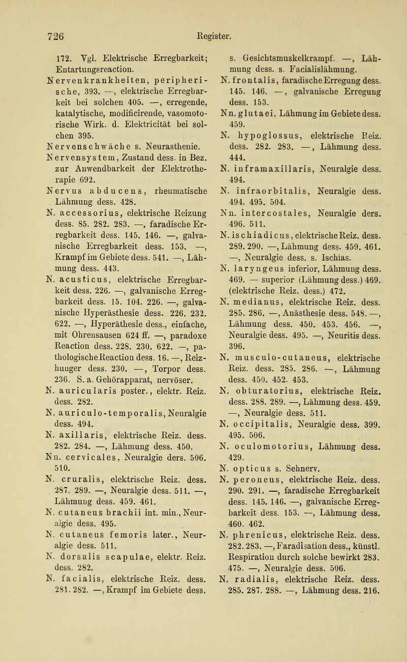 172. Vgl. Elektrische Erregbarkeit; Entartungsreaction. Nervenkrankheiten, peripheri- sche, 393. —, elektrische Erregbar- keit bei solchen 405. —, erregende, katalytische, modificirende, vasomoto- rische Wirk. d. Elektricität bei sol- chen 395. Nervenschwäche s. Neurasthenie. Nervensystem, Zustand dess. in Bez. zur Anwendbarkeit der Elektrothe- rapie 692. Nervus abducens, rheumatische Lähmung dess. 428. N. accessorius, elektrische Reizung dess. 85. 282. 283. — faradische Er- regbarkeit dess. 145. 146. —, galva- nische Erregbarkeit dess. 153. —, Krampf im Gebiete dess. 541. —, Läh- mung dess. 443. N. acusticus, elektrische Erregbar- keit dess. 226. —, galvanische Erreg- barkeit dess. 15. 104. 226. —, galva- nische Hyperästhesie dess. 226. 232. 622, —, Hyperäthesie dess., einfache, mit Ohrensausen 624 ff. —, paradoxe Reaction dess. 228. 230. 622, —, pa- thologische Reaction dess. 16. —, Reiz- huager dess. 230. —, Torpor dess. 236. S. a. Gehörapparat, nervöser. N. auricularis poster., elektr. Reiz. dess. 282. N. auriculo-temporalis, Neuralgie dess. 494. N. axillaris, elektrische Reiz. dess. 282. 284. —, Lähmung dess. 450. Nn. cervicales, Neuralgie ders. 506. 510. N. cruralis, elektrische Reiz. dess. 287. 289. —, Neuralgie dess. 511. —, Lähmung dess. 459. 461. N. cutaneus brachii int. min., Neur- algie dess. 495. N. cutaneus femoris later., Neur- algie dess. 511. N. dorsalis scapulae, elektr. Reiz. dess. 282. N. facialis, elektrische Reiz. dess. 281.282. —, Krampf im Gebiete dess. s. Gesichtsmuskelkrampf. —, Läh- mung dess. s. Facialislähmung. N. frontalis, faradische Erregung dess. 145. 146. —, galvanische Erregung dess. 153. Nn. glutaei, Lähmung im Gebiete dess. 459. N. hypoglossus, elektrische Eeiz. dess. 282. 283, —, Lähmung dess. 444. N. inframaxillaris, Neuralgie dess. 494. N. infraorbitalis, Neuralgie dess. 494. 495. 504. Nn. intercostales, Neuralgie ders. 496. 511. N. ischiadicus,elektrischeReiz, dess. 289. 290. —, Lähmung dess. 459. 461. —, Neuralgie dess. s. Ischias. N. laryngeus inferior, Lähmung dess. 469. —superior (Lähmung dess.) 469. (elektrische Reiz, dess.) 472, N. medianus, elektrische Reiz. dess. 285. 286, —, Anästhesie dess. 548. —, Lähmung dess. 450, 453. 456. —, Neuralgie dess. 495. —, Neuritis dess. 396. N, musculo-cutaneus, elektrische Reiz. dess. 285. 286. —, Lähmung dess. 450, 452. 453. N. obturatorius, elektrische Reiz. dess. 288. 289. —, Lähmung dess. 459. —, Neuralgie dess. 511. N. occipitalis, Neuralgie dess, 399. 495. 506. N. oculomotorius, Lähmung dess. 429. N. opticus s. Sehnerv. N. peroneus, elektrische Reiz. dess. 290. 291. —, faradische Erregbarkeit dess. 145.146. —, galvanische Erreg- barkeit dess. 153. —, Lähmung dess, 460. 462. N. phrenicus, elektrische Reiz, dess, 282. 283. —, Faradisation dess., künstl. Respiration durch solche bewirkt 283. 475. —, Neuralgie dess. 506. N. radialis, elektrische Reiz. dess. 285, 287. 288. —, Lähmung dess. 216.