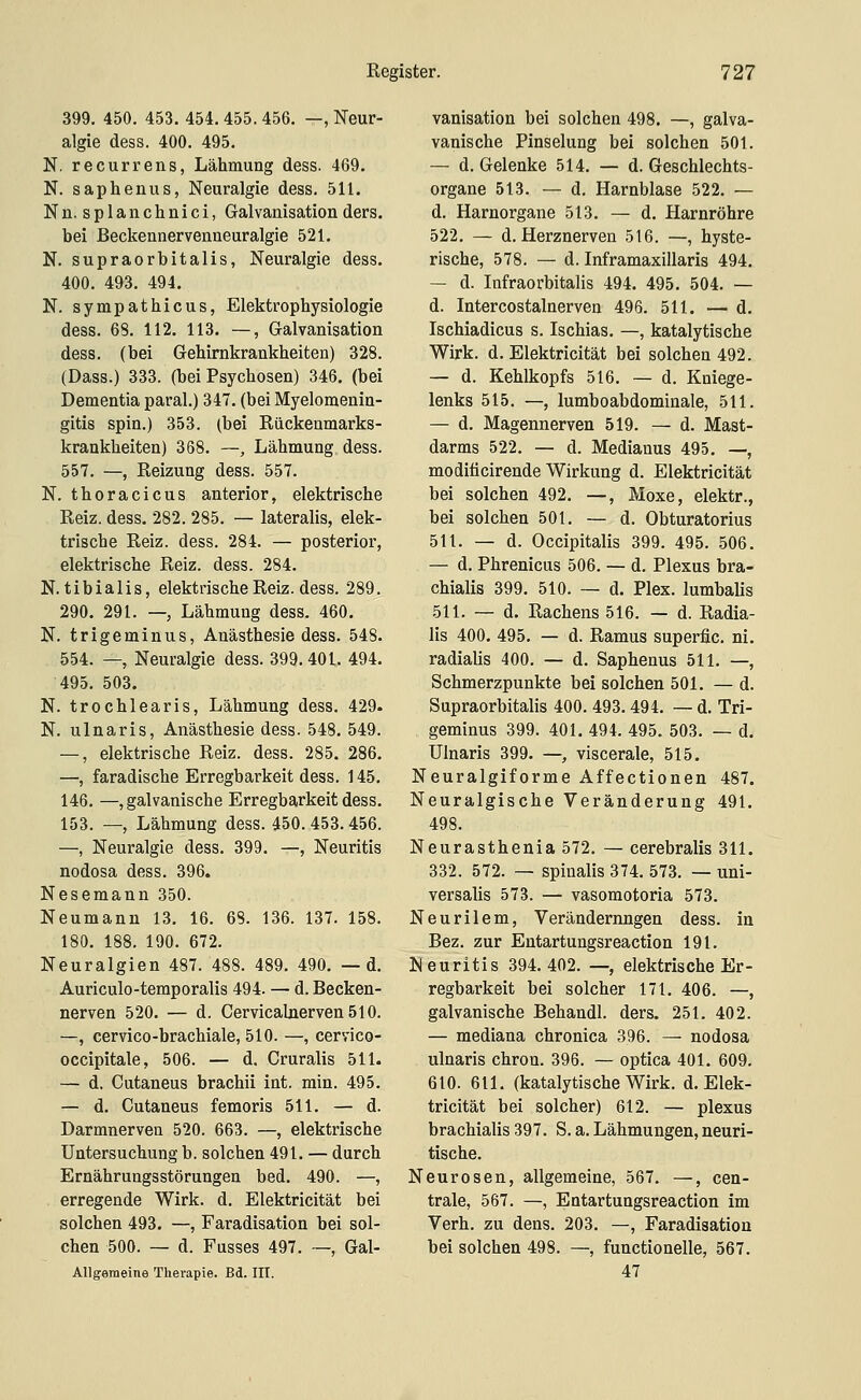 399. 450. 453. 454. 455. 456. —, Neur- algie dess. 400. 495. N. recurrens, Lähmung dess. 469. N. saphenus, Neuralgie dess. 511. Nn.splanchnici, Galvanisationders. bei Beckennervenneuralgie 521. N. supraorbitalis, Neuralgie dess. 400. 493. 494. N. sympathicus, Elektrophysiologie dess. 68. 112. 113. —, Galvanisation dess. (bei GeWrnkrankheiten) 328. (Dass.) 333. (bei Psychosen) 346. (bei Dementia paral.) 347. (bei Myelomenin- gitis spin.) 353. (bei Rückenmarks- krankheiten) 368. —, Lähmung dess. 557. —, Reizung dess. 557. N. thoracicus anterior, elektrische Reiz. dess. 282. 285. — lateralis, elek- trische Reiz. dess. 284. — posterior, elektrische Reiz. dess. 284. N. tibialis, elektrische Reiz. dess. 289. 290. 291. —, Lähmung dess. 460. N. trigeminus, Anästhesie dess. 548. 554. —, Neuralgie dess. 399.401. 494. 495. 503. N. trochlearis, Lähmung dess. 429. N. ulnaris, Anästhesie dess. 548. 549. —, elektrische Reiz. dess. 285. 286. —, faradische Erregbarkeit dess. 145. 146. —, galvanische Erregbarkeit dess. 153. —, Lähmung dess. 450. 453. 456. —, Neuralgie dess. 399. —, Neuritis nodosa dess. 396. Nesemann 350. Neumann 13. 16. 68. 136. 137. 158. 180. 188. 190. 672. Neuralgien 487. 488. 489. 490. — d. Auriculo-temporalis 494. — d. Becken- nerven 520. — d. CervicalnervenSlO. —, cervico-brachiale, 510. —, cervico- occipitale, 506. — d. Cruralis 511. — d. Cutaneus brachii int. min. 495. — d. Cutaneus femoris 511. — d. Darmnerveu 520. 663. —, elektrische Untersuchung b. solchen 491. — durch Ernährungsstörungen bed. 490. —, erregende Wirk. d. Elektricität bei solchen 493. —, Faradisation bei sol- chen 500. — d. Fusses 497. —, Gal- AUgemeine Therapie. Bd. III. vanisation bei solchen 498. —, galva- vanische Pinselung bei solchen 501. — d. Gelenke 514. — d. Geschlechts- organe 513. — d. Harnblase 522. — d. Harnorgane 513. — d. Harnröhre 522, — d. Herznerven 516. —, hyste- rische, 578. — d. Inframaxillaris 494. — d. Infraorbitalis 494. 495. 504. — d. Intercostalnerven 496. 511. — d. Ischiadicus s. Ischias. —, katalytische Wirk. d. Elektricität bei solchen 492. — d. Kehlkopfs 516. — d. Kniege- lenks 515. —, lumboabdominale, 511. — d. Magennerven 519. — d. Mast- darms 522. — d. Medianus 495. —, modificirende Wirkung d. Elektricität bei solchen 492. —, Moxe, elektr., bei solchen 501. — d. Obturatorius 511. — d. Occipitalis 399. 495. 506. — d. Phrenicus 506. — d. Plexus bra- chialis 399. 510. — d. Plex. lumbalis 511. — d. Rachens 516. — d. Radia- lis 400. 495. — d. Ramus superfic. ni. radialis 400. — d. Saphenus 511. —, Schmerzpunkte bei solchen 501. — d. Supraorbitalis 400. 493. 494. — d. Tri- geminus 399. 401. 494. 495. 503. — d. Ulnaris 399. —, viscerale, 515. Neuralgiforme Affectionen 487. Neuralgische Veränderung 491. 498. Neurasthenia 572. — cerebralis 311. 332. 572. — spinalis 374. 573. — uni- versalis 573. — vasomotoria 573. Neurilem, Veränderungen dess. in Bez. zur Entartungsreaction 191. Neuritis 394.402. —, elektrische Er- regbarkeit bei solcher 171. 406. —, galvanische Behandl. ders. 251. 402. — mediana chronica 396. — nodosa ulnaris chron. 396. — optica 401. 609. 610. 611, (katalytische Wirk. d. Elek- tricität bei solcher) 612. — plexus brachialis 397. S. a. Lähmungen, neuri- tische. Neurosen, allgemeine, 567. —, cen- trale, 567. —, Entartungsreaction im Verh. zu dens. 203. —, Faradisation bei solchen 498. —, functionelle, 567. 47