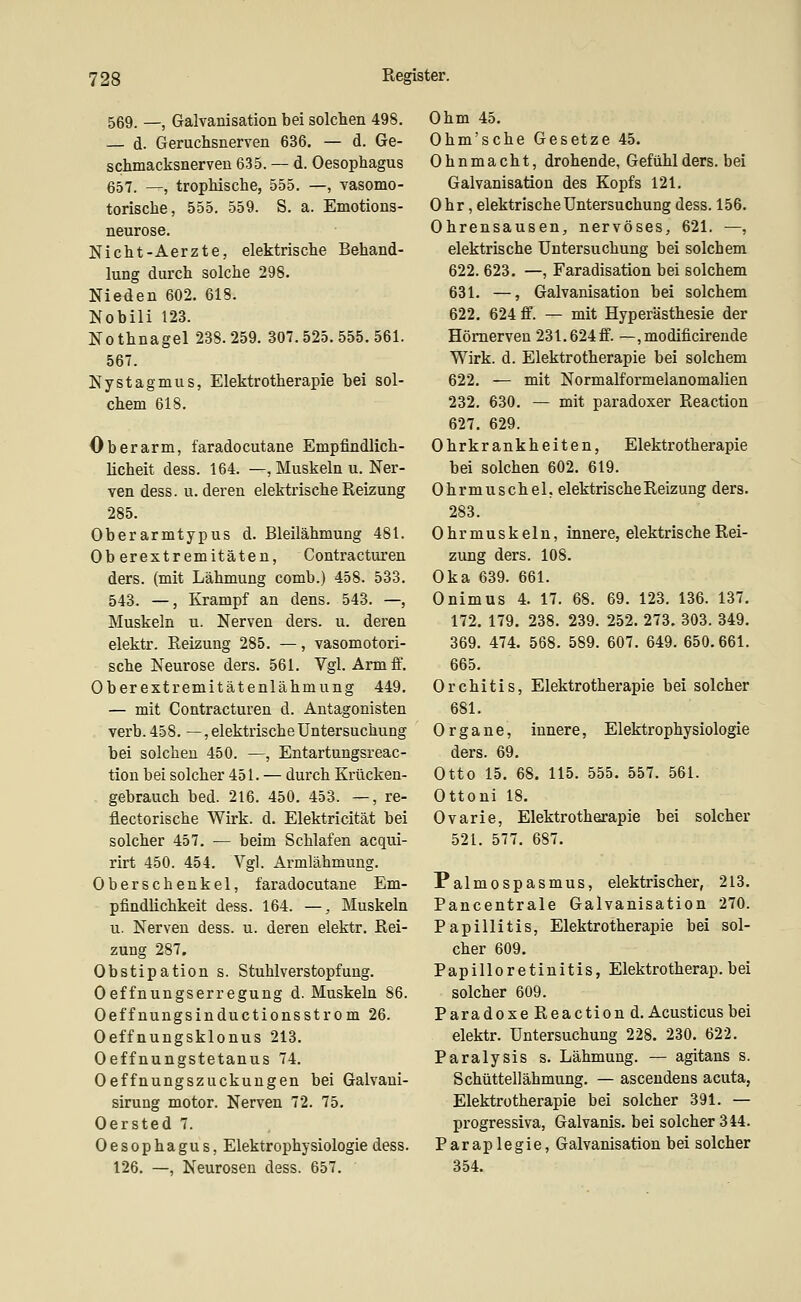 569. _, Galvanisation bei solchen 498. — d. Geruchsnerven 636. — d. Ge- schmacksnerveu 635. — d. Oesophagus 657. —, trophische, 555. —, vasomo- torische, 555. 559. S. a. Emotions- neurose. Nicht-Aerzte, elektrische Behand- lung durch solche 298. Nieden 602. 618. Nobili 123. Nothnagel 238.259. 307.525.555.561. 567. Nystagmus, Elektrotherapie bei sol- chem 618. Oberarm, faradocutane Empfindlich- licheit dess. 164. —, Muskeln u. Ner- ven dess. u. deren elektrische Reizung 285. Oberarmtypus d. Bleilähmung 481. Oberextremitäten, Contracturen ders. (mit Lähmung comb.) 458. 533. 543. —, Krampf an dens. 543. —, Muskeln u. Nerven ders. u. deren elektr. Reizung 285. —, vasomotori- sche Neurose ders. 561. Vgl. Arm ff. Oberextremitätenlähmung 449. — mit Contracturen d. Antagonisten verb. 458. —, elektrische Untersuchung bei solchen 450. —, Entartungsreac- tion bei solcher 451. — durch Krücken- gebrauch bed. 216. 450. 453. —, re- flectorische Wirk. d. Elektricität bei solcher 457. — beim Schlafen acqui- rirt 450. 454. Vgl. Armlähmung. Oberschenkel, faradocutane Em- pfindlichkeit dess. 164. —, Muskeln u. Nerven dess. u. deren elektr. Rei- zung 287. Obstipation s. Stuhlverstopfung. Oeffnungserregung d. Muskeln 86. Oeffnungsinductionsstrom 26. Oeffnungsklonus 213. Oeffnungstetanus 74. Oeffnungszuckungen bei Galvaui- sirung motor. Nerven 72. 75. Oersted 7. Oesophagus, Elektrophysiologie dess. 126. —, Neurosen dess. 657. Ohm 45. Ohm'sche Gesetze 45. Ohnmacht, drohende, Gefühl ders. bei Galvanisation des Kopfs 121. Ohr, elektrische Untersuchung dess. 156. Ohrensausen, nervöses, 621. —, elektrische Untersuchung bei solchem 622. 623. —, Faradisation bei solchem 631. —, Galvanisation bei solchem 622. 624 ff. — mit Hyperästhesie der Hömerven 231.624 ff. — ,modificirende Wirk. d. Elektrotherapie bei solchem 622. — mit Normalformelanomalien 232. 630. — mit paradoxer Reaction 627. 629. Ohrkrankheiten, Elektrotherapie bei solchen 602. 619. Ohrmuschel, elektrische Reizung ders. 283. Ohr muskeln, innere, elektrische Rei- zung ders. 108. Oka 639. 661. Onimus 4. 17. 68. 69. 123. 136. 137. 172. 179. 238. 239. 252. 273, 303. 349. 369. 474. 568. 589. 607. 649. 650.661. 665. Orchitis, Elektrotherapie bei solcher 681. Organe, innere, Elektrophysiologie ders. 69. Otto 15. 68. 115. 555. 557. 561. Ottoni 18. Ovarie, Elektrotherapie bei solcher 521. 577. 687. Palmospasmus, elektrischer, 213. Pancentrale Galvanisation 270. Papillitis, Elektrotherapie bei sol- cher 609. Papilleretinitis, Elektrotherap.bei solcher 609. Paradoxe Reaction d. Acusticusbei elektr. Untersuchung 228. 230. 622. Paralysis s. Lähmung. — agitans s. Schüttellähmung. — ascendens acuta, Elektrotherapie bei solcher 391. — progressiva, Galvanis. bei solcher 344. Paraplegie, Galvanisation bei solcher 354.