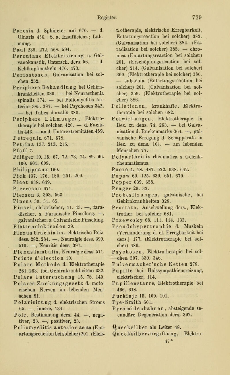 Paresis d. Sphincter ani 670. — d. Ulnaris 456. S. a. Insufficienz; Läh- mung. Paul 239. 272. 568. 594. Percutane Elektrisirung u. Gal- , vanokaustik, Untersch. ders. 56. — d. Kehlkopfmuskeln 470. 473. Periostosen, Galvanisation bei sol- chen 252. Periphere Behandlung bei Gehirn- krankheiten 330. — bei Neurasthenia spinalis 374. — bei Poliomyelitis an- terior 385. 387. — bei Psychosen 342, — bei Tabes dorsalis 380. Periphere Lähmungen, Elektro- therapie bei solchen 426. — d. Facia- lis 443. — an d. Unterextremitäten 459. Petreguin 671. 678. Petiina 137. 213. 215. Pfaff 7. Pflüger 10. 15. 67. 72. 73. 74. 89. 96. 100. 601. 609. Philippeaux 190. Pick 137. 176. 180. 201. 209. Picot 638. 649. Pierreson 671. Pierson 3. 303. 563. Pincus 30. 31. 65. Pinsel, elektrischer, 41. 43. —, fara- discher, s. Faradische Pinselung. —, galvanischer, s. Galvanische Pinselung. Plattenelektroden 39. Plexus brachialis, elektrische Eeiz. dess. 282.284. —, Neuralgie dess. 399. 510. —, Neuritis dess. 397. Plexus lumbalis, Neuralgie dess. 511. Points d'election 10. Polare Methode d. Elektrotherapie 261. 263. (bei Gehirnkrankheiten) 332. Polare Untersuchung 15. 78. 140. Polares Zuckungsgesetz d. moto- rischen Nerven im lebenden Men- schen 81. Polarisirung d. elektrischen Stroms 65. —, innere, 134. Pole, Bestimmung ders. 44. —, nega- tiver, 23. —, positiver, 23. Poliomyelitis anterior acuta (Ent- artungsreaction bei solcher) 201. (Elek- tiotherapie, elektrische Erregbarkeit, Entartungsreaction bei solcher) 382. (Galvanisation bei solcher) 384. (Fa- radisation bei solcher) 385. — chro- nica (Entartungsreaction bei solcher) 201. (Erschöpfungsreaction bei sol- cher) 214. (Galvanisation bei solcher) 360. (Elektrotherapie bei solcher) 386. — subacuta (Entartungsreaction bei solcher) 201. (Galvanisation bei sol- cher) 359. (Elektrotherapie bei sol- cher) 386. Pollutionen, krankhafte, Elektro- therapie bei solchen 682. Polwirkungen, Elektrotherapie in Bez. zu dens. 74. 263. — bei Galva- nisation d. Rückenmarks 364. —, gal- vanische Erregung d. Sehapparats in Bez. zu dens. 101. — am lebenden Menschen 77. Polyarthritis rheumatica S.Gelenk- rheumatismus. Poore 4. 18. 487. 522. 638. 642. Popow 69. 125. 639. 651. 670. Popper 639. 658. Prager 29. 32. Probesitzungen, galvanische, bei Gehirnkrankheiten 328. Prostata, Anschwellung ders., Elek- trother. bei solcher 681. Przewosky 68. 111. 114. 133. Pseudohypertrophie d. Muskeln (Verminderung d. el. Erregbarkeit bei ders.) 177. (Elektrotherapie bei sol- cher) 486. Psychosen, Elektrotherapie bei sol- chen 307. 339. 346. Pulvermacher'sche Ketten 278. Pupille bei Halssympathicusreizung, elektrischer, 114, Pupillenstarre, Elektrotherapie bei 466. 618. Purkinje 15. 100. 101. Pye-Smith 601. Pyramidenbahnen, absteigende se- cundäre Degeneration ders. 392. Quecksilber als Leiter 48. Quecksilbervergiftung, Elektro- 47*
