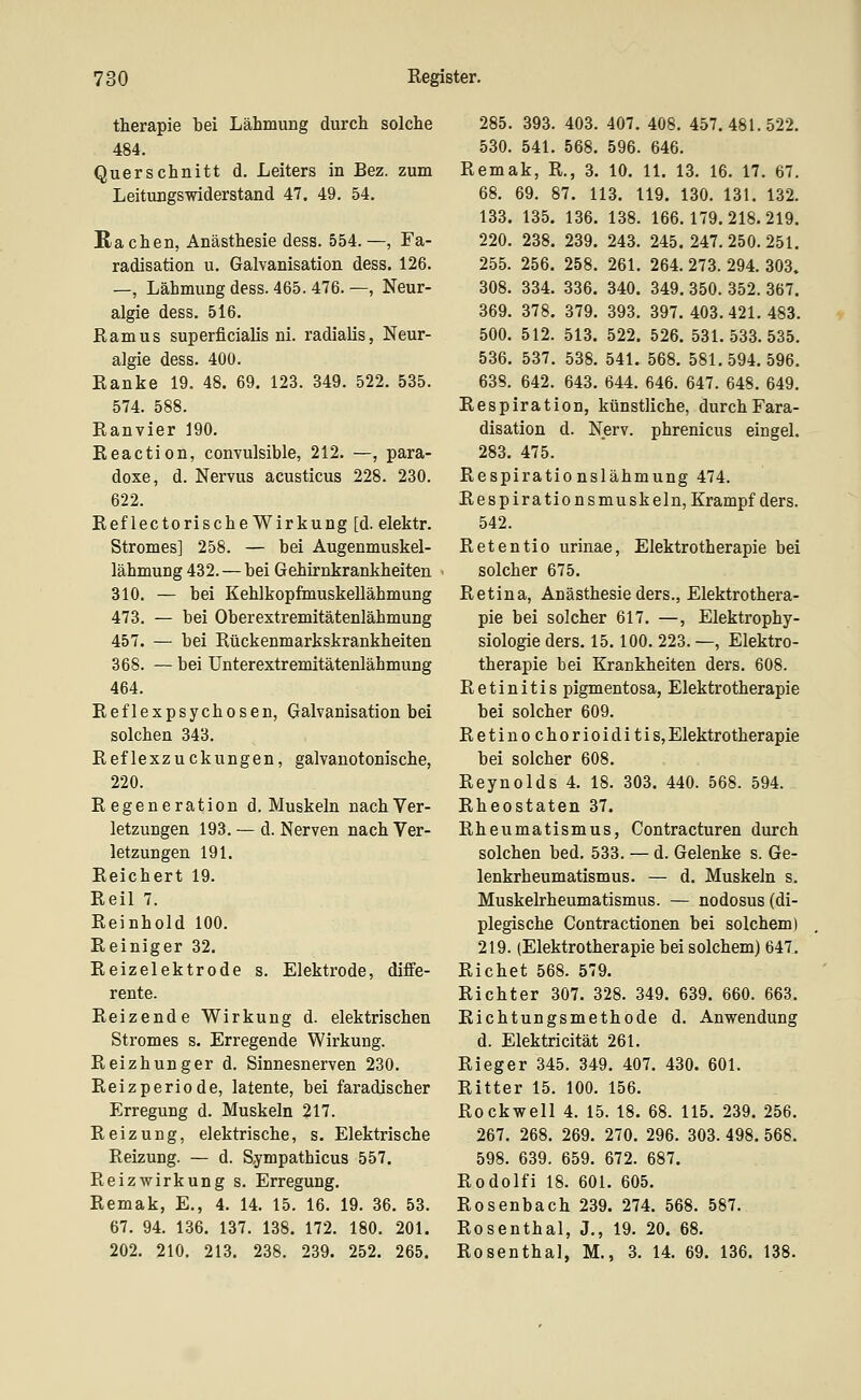 therapie bei Lähmung durch solche 484. Querschnitt d. Leiters in Bez. zum Leitungswiderstand 47. 49. 54. Rachen, Anästhesie dess. 554. —, Fa- radisation u. Galvanisation dess. 126. —, Lähmung dess. 465. 476. —, Neur- algie dess. 516. Ramus superficialis ni. radialis, Neur- algie dess. 400. Ranke 19. 48. 69. 123. 349. 522. 535. 574. 588. Ranvier 190. Reaction, convulsible, 212. —, para- doxe, d. Nervus acusticus 228. 230. 622. Reflectorische Wirkung [d. elektr. Stromes] 258. — bei Augenmuskel- lähmung 432. — bei Gehirnkrankheiten 310. — bei Kehlkopfmuskellähmung 473. — bei Oberextremitätenlähmung 457. — bei Rückenmarkskrankheiten 368. — bei Unterextremitätenlähmung 464. Reflexpsychosen, Galvanisation bei solchen 343. Reflexzuckungen, galvanotonische, 220. Regeneration d. Muskeln nach Ver- letzungen 193. — d. Nerven nach Ver- letzungen 191. Reichert 19. Reil 7. Reinhold 100. Reiniger 32. Reizelektrode s. Elektrode, diffe- rente. Reizende Wirkung d. elektrischen Stromes s. Erregende Wirkung. Reizhunger d. Sinnesnerven 230. Reizperiode, latente, bei faradischer Erregung d. Muskeln 217. Reizung, elektrische, s. Elektrische Reizung. — d. Sympathicus 557. Reizwirkung s. Erregung. Remak, E., 4. 14. 15. 16. 19. 36. 53. 67. 94. 136. 137. 138. 172. 180. 201. 202. 210. 213. 238. 239. 252. 265. 285. 393. 403. 407. 408. 457.481.522. 530. 541. 568. 596. 646. Remak, R., 3. 10. 11. 13. 16. 17. 67. 68. 69. 87. 113. 119. 130. 131. 132. 133. 135. 136. 138. 166.179.218.219. 220. 238. 239. 243. 245. 247. 250. 251. 255. 256. 258. 261. 264. 273. 294. 303» 308. 334. 336. 340. 349. 350. 352. 367. 369. 378. 379. 393. 397. 403. 421. 483. 500. 512. 513. 522. 526. 531.533.535. 536. 537. 538. 541. 568. 581.594.596. 638. 642. 643. 644. 646. 647. 648. 649. Respiration, künstliche, durchFara- disation d. Nerv, phrenicus eingel. 283. 475. Respirationslähmung 474. Respirationsmuskeln, Krampf ders. 542. Retentio urinae, Elektrotherapie bei solcher 675. Retina, Anästhesie ders., Elektrothera- pie bei solcher 617. —, Elektrophy- siologie ders. 15.100. 223. —, Elektro- therapie bei Krankheiten ders. 608. Retinitis pigmentosa, Elektrotherapie bei solcher 609. Retinochorioiditis, Elektrotherapie bei solcher 608. Reynolds 4. 18. 303. 440. 568. 594. Rheostaten 37. Rheumatismus, Contracturen durch solchen bed. 533. — d. Gelenke s. Ge- lenkrheumatismus. — d. Muskeln s. Muskelrheumatismus. — nodosus (di- plegische Contractionen bei solchem) 219. (Elektrotherapie bei solchem) 647. Riebet 568. 579. Richter 307. 328. 349. 639. 660. 663. Richtungsmethode d. Anwendung d. Elektricität 261. Rieger 345. 349. 407. 430. 601. Ritter 15. 100. 156. Rockwell 4. 15. 18. 68. 115. 239. 256. 267. 268. 269. 270. 296. 303. 498. 568. 598. 639. 659. 672. 687. Rodolfi 18. 601. 605. Rosenbach 239. 274. 568. 587. Rosenthal, J., 19. 20. 68. Rosenthal, M., 3. 14. 69. 136. 138.