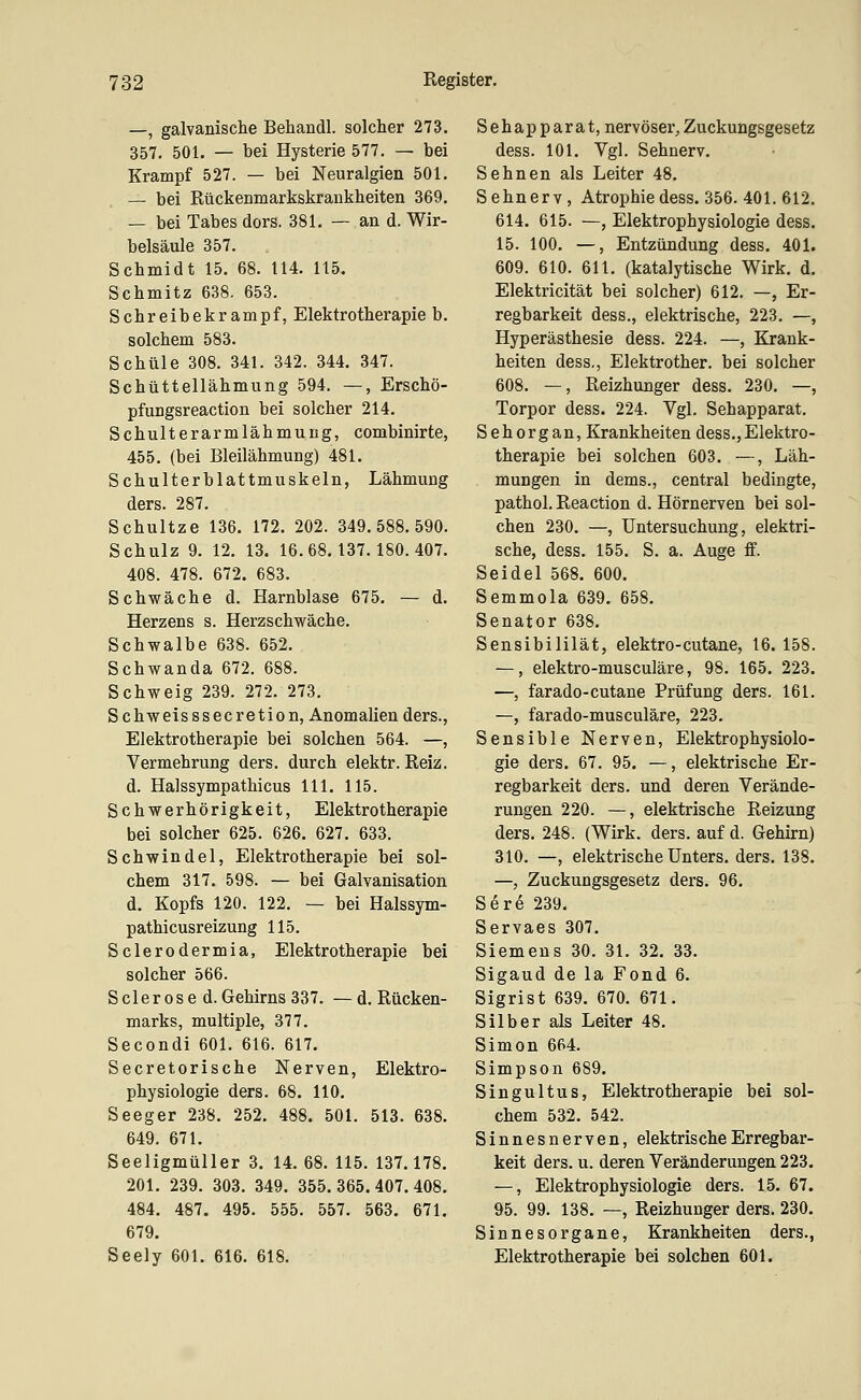 —, galvanische Behandl. solcher 273. 357. 501. — bei Hysterie 577. — bei Krampf 527. — bei Neuralgien 501. — bei Rückenmarkskrankheiten 369. — bei Tabes dors. 381. — an d. Wir- belsäule 357. Schmidt 15. 68. 114. 115. Schmitz 638. 653. Schreibekrampf, Elektrotherapie b. solchem 583. Schule 308. 341. 342. 344. 347. Schüttellähmung 594. —, Erschö- pfungsreaction bei solcher 214. Schulterarmlähmung, combinirte, 455. (bei Bleilähmung) 481. Schulterblattmuskeln, Lähmung ders. 287. Schnitze 136. 172. 202. 349.588.590. Schulz 9. 12. 13. 16.68.137.180.407. 408. 478. 672. 683. Schwäche d. Harnblase 675. — d. Herzens s. Herzschwäche. Schwalbe 638. 652. Schwanda 672. 688. Schweig 239. 272. 273. S chweis ssecretion, Anomalien ders., Elektrotherapie bei solchen 564. —, Vermehrung ders. durch elektr. Reiz. d. Halssympathicus 111. 115. Schwerhörigkeit, Elektrotherapie bei solcher 625. 626. 627. 633. Schwindel, Elektrotherapie bei sol- chem 317. 598. — bei Galvanisation d. Kopfs 120. 122. — bei Halssym- pathicusreizung 115. Sclerodermia, Elektrotherapie bei solcher 566. S der OS e d. Gehirns 337. —d. Rücken- marks, multiple, 377. Secondi 601. 616. 617. Secretorische Nerven, Elektro- physiologie ders. 68. 110, Seeger 238. 252. 488. 501. 513. 638. 649. 671. Seeligmüller 3. 14. 68. 115. 137.178, 201. 239. 303. 349. 355. 365. 407. 408. 484. 487. 495. 555. 557. 563. 671. 679. Seely 601. 616. 618. Sehapparat, nervöser, Zuckungsgesetz dess. 101. Vgl. Sehnerv. Sehnen als Leiter 48. Sehnerv, Atrophie dess. 356. 401.612. 614. 615. —, Elektrophysiologie dess. 15. 100. —, Entzündung dess. 401. 609. 610. 611. (katalytische Wirk. d. Elektricität bei solcher) 612. —, Er- regbarkeit dess., elektrische, 223. —, Hyperästhesie dess. 224. —, Krank- heiten dess., Elektrother. bei solcher 608. —, Reizhunger dess. 230. —, Torpor dess. 224. Vgl. Sehapparat. Sehorgan, Krankheiten dess.,Elektro- therapie bei solchen 603. —, Läh- mungen in dems., central bedingte, pathol. Reaction d. Hörnerven bei sol- chen 230. —, Untersuchung, elektri- sche, dess. 155. S. a. Auge ff. Seidel 568. 600. Semmola 639, 658. Senator 638. Sensibililät, elektro-cutane, 16.158. —, elektro-musculäre, 98. 165. 223. —, farado-cutane Prüfung ders. 161. —, farado-musculäre, 223. Sensible Nerven, Elektrophysiolo- gie ders. 67. 95. —, elektrische Er- regbarkeit ders. und deren Verände- rungen 220. —, elektrische Reizung ders. 248. (Wirk. ders. auf d. Gehirn) 310. —, elektrische Unters, ders. 138. —, Zuckungsgesetz ders. 96. Sere 239. Servaes 307, Siemens 30. 31. 32, 33, Sigaud de la Fond 6. Sigrist 639. 670. 671. Silber als Leiter 48. Simon 664. Simpson 689. Singultus, Elektrotherapie bei sol- chem 532. 542. Sinnesnerven, elektris che Erregbar- keit ders, u. deren Veränderungen 223. —, Elektrophysiologie ders. 15, 67. 95. 99. 138. —, Reizhunger ders. 230. Sinnesorgane, Krankheiten ders., Elektrotherapie bei solchen 601.