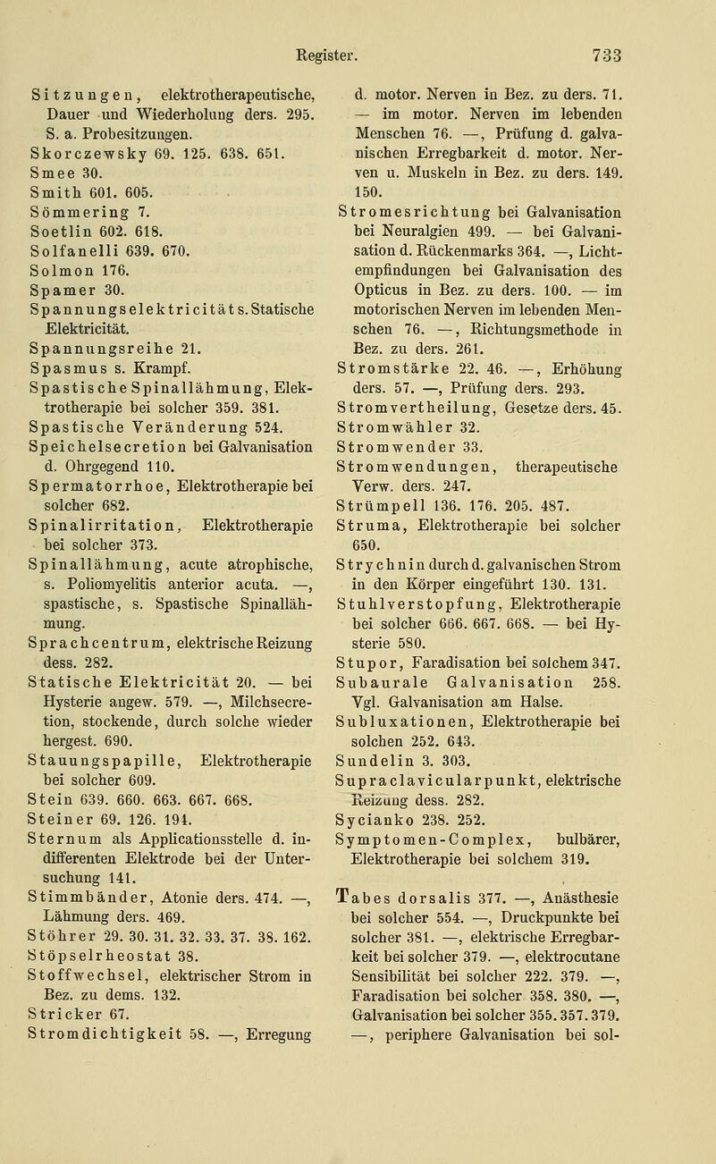 Sitzungen, elektrotherapeutische, Dauer und Wiederholung ders. 295. S. a. Probesitzungen. Skorczewsky 69. 125. 638. 651. Smee 30. Smith 601. 605. Sömmering 7. Soetlin 602. 618. Solfanelli 639. 670. Solmon 176. Spamer 30. Spannungselektricitäts. Statische Elektricität. Spannungsreihe 21. Spasmus s. Krampf. Spastische Spinallähmung, Elek- trotherapie bei solcher 359. 381. Spastische Veränderung 524. Speichelsecretion bei Galvanisation d. Ohrgegend 110. Spermatorrhoe, Elektrotherapie bei solcher 682. Spinalirritation, Elektrotherapie bei solcher 373. Spinallähmung, acute atrophische, s. Poliomyelitis anterior acuta. —, spastische, s. Spastische Spinalläh- mung. Sprachcentrum, elektrische Reizung dess. 282. Statische Elektricität 20. — bei Hysterie angew. 579. —, Milchsecre- tion, stockende, durch solche wieder bergest. 690. Stauungspapille, Elektrotherapie bei solcher 609. Stein 639. 660. 663. 667. 668. Steiner 69. 126. 194. Sternum als Applicationsstelle d. in- differenten Elektrode bei der Unter- suchung 141. Stimmbänder, Atonie ders. 474. —, Lähmung ders. 469. Stöhrer 29. 30. 31. 32. 33. 37. 38. 162. Stöpselrheostat 38. Stoffwechsel, elektrischer Strom in Bez. zu dems. 132. Stricker 67. Stromdichtigkeit 58. —, Erregung d. motor. Nerven in Bez. zu ders. 71. — im motor. Nerven im lebenden Menschen 76. —, Prüfung d. galva- nischen Erregbarkeit d. motor. Ner- ven u. Muskeln in Bez. zu ders. 149. 150. Stromesrichtung bei Galvanisation bei Neuralgien 499. — bei Galvani- sation d. Rückenmarks 364. —, Licht- empfindungen bei Galvanisation des Opticus in Bez. zu ders. 100. — im motorischen Nerven im lebenden Men- schen 76. —, Richtungsmethode in Bez. zu ders. 261. Stromstärke 22. 46. —, Erhöhung ders. 57. —, Prüfung ders. 293. Strom vertheilung, Gesetze ders. 45. Stromwähler 32. Stromwender 33. Stromwendungen, therapeutische Verw. ders. 247. Strümpell 136. 176. 205. 487. Struma, Elektrotherapie bei solcher 650. Strychnin durch d. galvanischen Strom in den Körper eingeführt 130. 131. Stuhlverstopfung, Elektrotherapie bei solcher 666. 667. 668. — bei Hy- sterie 580. Stupor, Faradisation bei solchem 347. Subaurale Galvanisation 258. Vgl. Galvanisation am Halse. Subluxationen, Elektrotherapie bei solchen 252, 643. Sundelin 3. 303, Supraclavicularpunkt, elektrische Reizuug dess. 282. Sycianko 238. 252. Symptomen-Complex, bulbärer, Elektrotherapie bei solchem 319. Tabes dorsalis 377. —, Anästhesie bei solcher 554. —, Druckpunkte bei solcher 381. —, elektrische Erregbar- keit bei solcher 379. —, elektrocutane Sensibilität bei solcher 222. 379. —, Faradisation bei solcher 358. 380. —, Galvanisation bei solcher 355.357.379. —, periphere Galvanisation bei sol-