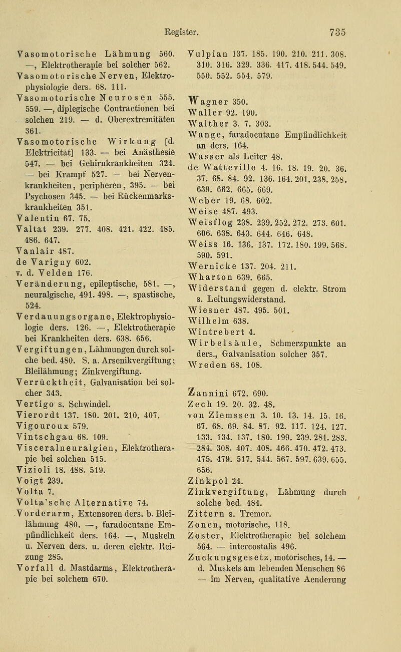 Vasomotorische Lähmung 560. —, Elektrotherapie bei solcher 562. Vasomotorische Nerven, Elektro- physiologie ders. 68. 111. Vasomotorische N euro s en 555, 559. —, diplegische Contractionen bei solchen 219. — d. Oberextremitäten 361. Vasomotorische Wirkung [d. Elektricität] 133. — bei Anästhesie 547. — bei Gehirnkrankheiten 324. — bei Krampf 527. — bei Nerven- krankheiten, peripheren, 395. — bei Psychosen 345. — bei Rückenmarks- krankheiten 351. Valentin 67. 75. Valtat 239. 277. 408. 421. 422. 485. 486. 647. Vanlair 487. de Varigny 602. V. d. Velden 176. Veränderung, epileptische, 581. —, neuralgische, 491. 498. —, spastische, 524. Verdauungsorgane, Elektrophysio- logie ders. 126. —, Elektrotherapie bei Krankheiten ders. 638. 656. Vergiftungen, Lähmungen durch sol- che bed. 480. S. a. Arsenikvergiftung; Bleilähmung; Zinkvergiftung. Verrücktheit, Galvanisation bei sol- cher 343. Vertigo s. Schwindel. Vierordt 137. 180. 201. 210. 407. Vigouroux 579. Vintschgau 68. 109. Visceralneuralgien, Elektrothera- pie bei solchen 515. Vizioli 18. 488. 519. Voigt 239. Volta 7. Volta'sche Alternative 74. Vorderarm, Extensoren ders. b. Blei- lähmung 480. —, faradocutane Em- pfindlichkeit ders. 164. —, Muskeln u. Nerven ders. u. deren elektr. Rei- zung 285. Vorfall d. Mastdarms, Elektrothera- pie bei solchem 670. Vulpian 137. 185. 190. 210. 211.308. 310. 316. 329. 336. 417.418.544.549. 550. 552. 554. 579. Wagner 350. Waller 92. 190. Walther 3. 7. 303. Wange, faradocutane Empfindlichkeit an ders. 164. Wasser als Leiter 48. de Watteville 4. 16. 18. 19. 20. 36. 37. 68. 84. 92. 136. 164. 201. 238. 258. 639. 662. 665. 669. Weber 19. 68. 602. Weise 487. 493. Weisflog 238. 239.252.272. 273.601. 606. 638. 643. 644. 646. 648. Weiss 16. 136. 137. 172.180.199.568. 590. 591. Wernicke 137. 204. 211. Wharton 639. 665. Widerstand gegen d. elektr. Strom s. Leitungswiderstand. Wiesner 487. 495. 501. Wilhelm 638. Wintrebert 4. Wirbelsäule, Schmerzpunkte an ders., Galvanisation solcher 357. Wreden 68. 108. Zannini 672. 690. Zech 19. 20. 32. 48. von Ziemssen 3. 10. 13. 14. 15. 16. 67. 68. 69. 84. 87. 92. 117. 124. 127. 133. 134. 137. 180. 199. 239.281.283. 284. 308. 407. 408. 466. 470. 472. 473. 475. 479. 517. 544. 567.597.639.655. 656. Zinkpol 24. Zinkvergiftung, Lähmung durch solche bed. 484. Zittern s. Tremor. Zonen, motorische, 118. Zoster, Elektrotherapie bei solchem 564. — intercostalis 496. Zuckungsgesetz, motorisches, 14. — d. Muskels am lebenden Menschen 86 — im Nerven, qualitative Aenderung