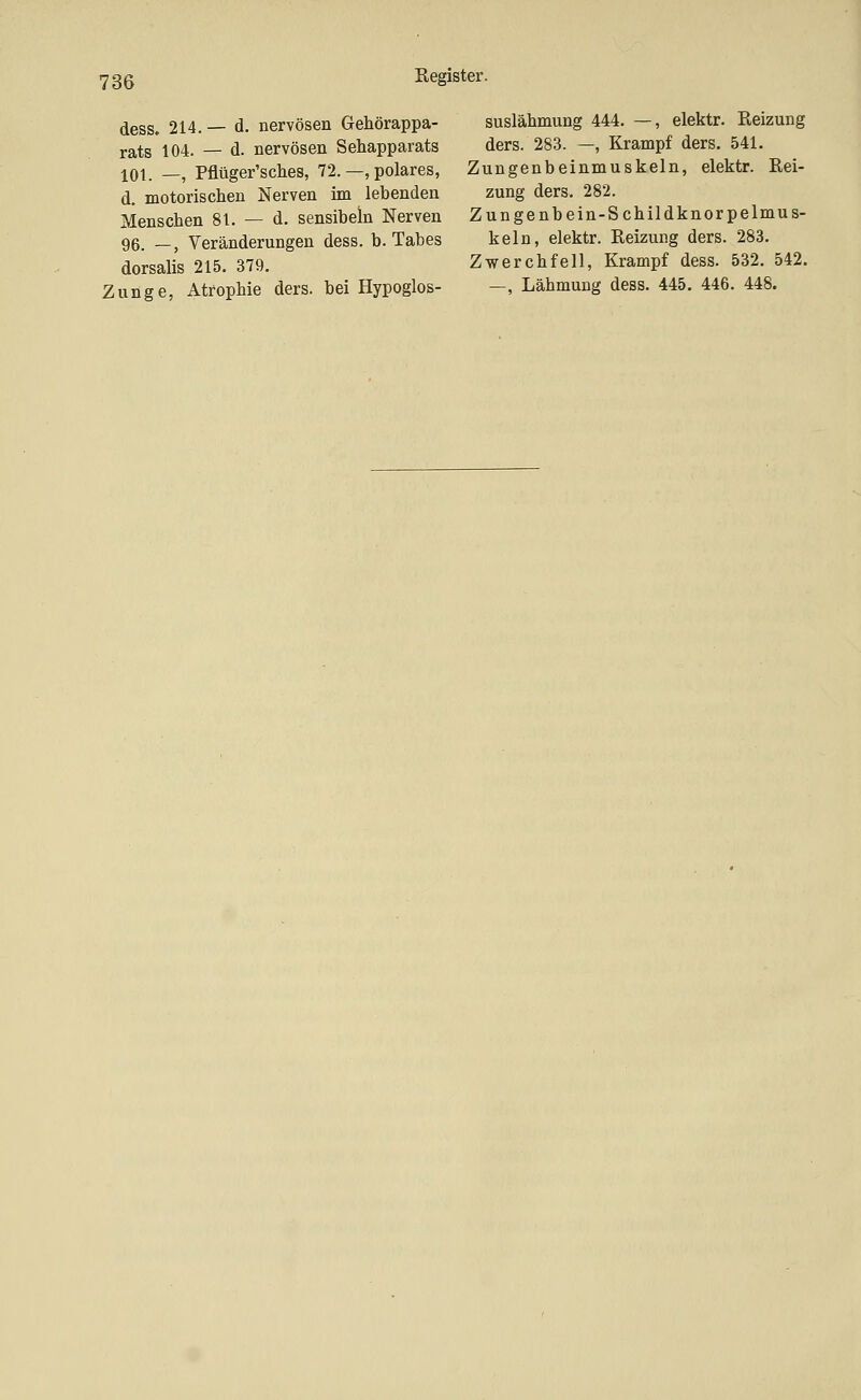 dess» 214. — d. nervösen Gehörappa- rats 104. — d. nervösen Sehapparats 101. —, Pflüger'sches, 72.—, polares, d. motorischen Nerven im lebenden Menschen 81. — d. sensibeln Nerven 96. _, Veränderungen dess. b. Tabes dorsalis 215. 379. Zunge, Atrophie ders. bei Hypoglos- suslähmung 444. —, elektr. Reizung ders. 283. —, Krampf ders. 541, Zungenbeinmuskeln, elektr. Rei- zung ders. 282. Zungenbein-Schildknorpelmus- keln, elektr. Reizung ders. 283. Zwerchfell, Krampf dess. 532. 542. —, Lähmung dess. 445. 446. 448.