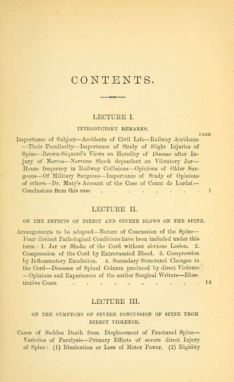 CONTENTS. LECTURE I. ni^^TRODUCTOET EEMAEKS. PAGE Importance of Subject—Accidents of Civil Life—Eailway Accidents —Their Peculiarity—Importance of Study of Slight Injuries of Spine—Brown-Sequard's Views on Heredity of Disease after In- jury of Nerves—Nervous Shock dependent on Vibratory Jar— Hence frequency in Eailway Collisions—Opinions of Older Sur- geons—Of Military Surgeons—Importance of Study of Opinions of others—Dr. Maty's Account of the Case of Count de Lordat— Conclusions from this case . . . . ' . . . .1 LECTURE XL OlSr THE EFFECTS OF DIEECT AiSTD SEYEEE ELOTVS ON THE SPINE. Arrangements to be adopted—Nature of Concussion of the Spine— Four distinct Pathological Conditions have been included under this term : 1. Jar or Shake of the Cord without obvious Lesion. 2. Compression of the Cord by Extravasated Blood. 3. Compression by Inflammatory Exudation. 4. Secondary Structural Changes in , the Cord—Diseases of Spinal Column produced by direct Violence —Opinions and Experiences of the earlier Surgical Writers—Illus- trative Cases . . . . 14 LECTURE TIL ON THE SYMPTOMS OF SEVERE CONCUSSION OF SPINE FEOM DIEECT VIOLENCE. Cases of Sudden Death from Displacement of Fractured Spine— . Varieties of Paralysis—Primary Effects of severe direct Injury of Spine: (1) Diminution or Loss of Motor Power. (2) Rigidity