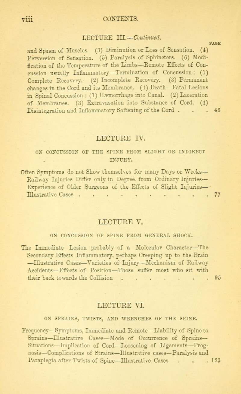 Tiii CONTE^^TS. LECTUEE lU.—Continued. PAGE and Spasm of Muscles. (3) Diminution or Loss of Sensation. (4) Perversion of Sensation. (5) Paralysis of Sphincters. (6) Modi- fication of the Temperature of the Limbs—Eemote Effects of Con- cussion usually Liflammatory—Termination of Concussion: (1) Complete Eecorery. (2) Incomplete Eecovery. (3) Permanent changes in the Cord and its Membranes. (4) Death—Fatal Lesions in Spinal Concussion : (1) Hsemorrhage into Canal. (2) Laceration of Membranes. (3) Extrayasation into Substance of Cord. (4) Disintegration and Inflammatory Softening of the Cord . . .46 LECTUEE rV'. oy cojrcrssiox or the spi^te feom slight oe ixdzrect rN'JTET. Often Symptoms do not Show themselves for many Days or Weeks— Eailway Injuries Differ only in Degree, from Ordinary Injuries— Experience of Older Surgeons of the Effects of Slight Injuries— Illustrative Cases .......... 77 LECTUEE Y. ON coNcrssiox or spint: teom GiDrEKAi, shock. The Immediate Lesion probably of a Molecular Character—The Secondary Effects Inflammatory, perhaps Creeping up to the Brain —^Illustrative Cases—Varieties of Injury—Mechanism of Eailway Accidents—Effects of Position—Those suffer most who sit with their back towards the Collision 95 LECTUEE Yl. O'S SPEAZN'S, TWISTS, A2sD WEEXCHES OF THE SPENTl. Frequency—Symptoms, Immediate and Eemote—Liability of Spine to Sprains—Illustrative Cases—Mode of Occurrence of Sprains—■ Situations—Implication of Cord—Loosening of Ligaments—Prog- nosis—Complications of Strains—Illustrative cases—Paralysis and Paraplegia after Twists of Spine—Illustrative Cases . . .123