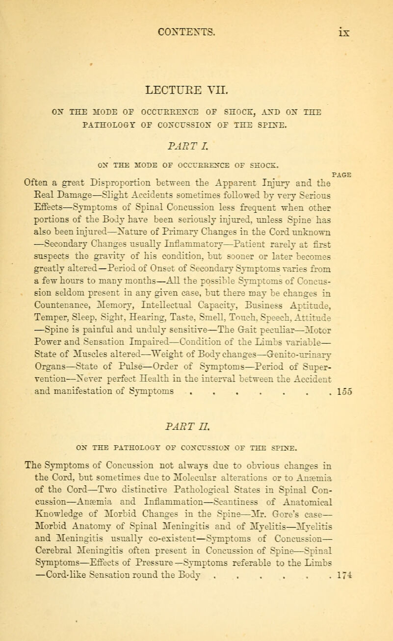 LECTUEE TIL ON THE MODE OF OCCrEPvEXCE OE SHOCEi, AXD OX IHE PATHOLOGY OE COXCESSIOX OE THE SPCTE. FAET I. ON THE 3I0DE OF OCCTEEENCE OF SHOCE, PAGE Often a great Disproportioii between the Apparent Injmy and the Eeal Damage—Slight Accidents sometimes followed by very Serious Effects—Symptoms of Spinal Concussion less frequent when other portions of the Body hare been seriously injured, unless Spine has also been injured—^Xature of Primary Changes in the Cord unknown —Secondary Changes usually Inflammatory—Patient rarely at first suspects the gravity of his condition, but SDoner or later becomes greatly altered—Period of Onset of Secondary Symptoms yaries from a few hours to many months—All the possible Symptoms of Concus- sion seldom present in any given case, but there may be changes ia Countenance, Memory, Intellectual Capacity, Business Aptitude, Temper, Sleep, Sight, Hearing, Taste, Smell, Touch. Speech, Attitude —Spine is painful and unduly sensitive—The Gait peculiar—^2dotor Power and Sensation Impaired—Condition of the limbs variable— State of Muscles altered—Weight of Body changes—Grenito-urinary Organs—State of Pulse—Order of Symptoms—Period of Super- vention—Xever perfect Health in the interval between the Accident and manifestation of Symptoms ....... 155 PABT U. O'S THE PATHOLOGY OF CONCUSSION OF THE SPINB. The Symptoms of Concussion not always due to obvious changes in the Cord, but sometimes due to Molecular alterations or to Ana&mia of the Cord—Two distinctive Pathological States in Spinal Con- cussion—Anaemia and Inflammation—Scantiness of Anatomical Knowledge of Morbid Changes in the Spine—Mr. Gore's case— Morbid Anatomy of Spinal Meningitis and of Myelitis—^MyeKtis and Meningitis usually co-existent—Symptoms of Concussion— Cerebral Meningitis often present in Concussion of Spine—Spinal Symptoms—Effects of Pressure —Symptoms referable to the Limbs —Cord-like Sensation round the Body 174