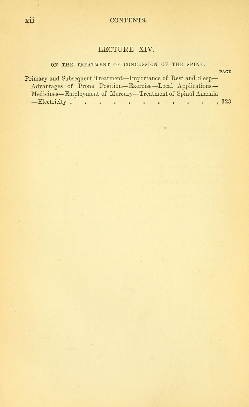 LECTURE XIV. ON THE TEEATMENT OP CONCUSSION OP THE SPINE. PAGE Primary and Subsequent Treatment—Importance of Eest and Sleep— Advantages of Prone Position—Exercise—Local Applications— Medicines—Employment of Mercury—Treatment of Spinal Anaemia —Electricity . 323