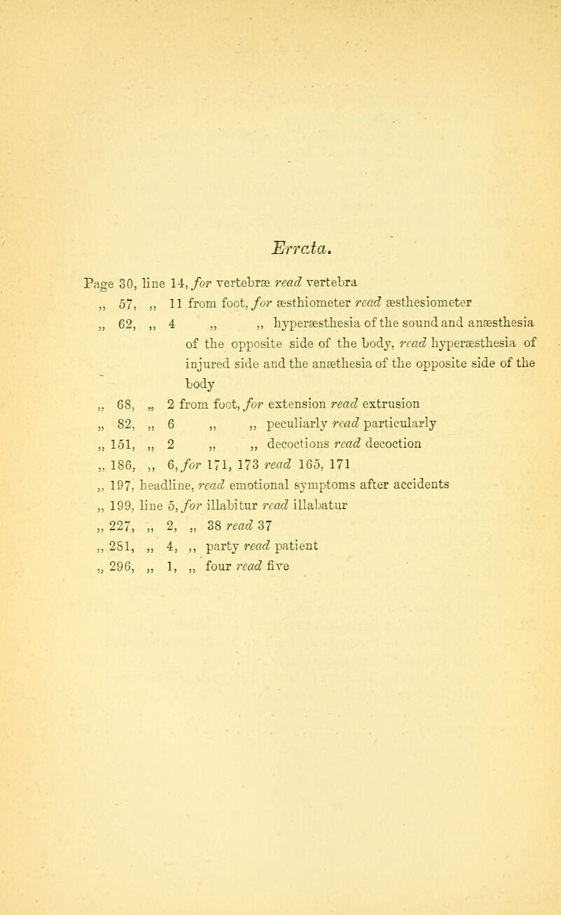 Errata. Page 30, line 14,/or Tertebr3e read vertebra „ 57, ,, 11 from foot,/or sesthiometer r^«c? gesthesiometer ., 62, ,, 4 „ ,, hyperaesthesia of the sound and anaestliesia of the opposite side of the body, read hyperaesthesia of injured side and the ansethesia of the opposite side of the body ,, 68, „ 2 from foot,/or extension read extrusion „ 82, „ 6 „ ,, peculiarly read particularly ., 151, „ 2 „ ,, decoctions read decoction ,, 186, „ 6, for 171, 173 read 165, 171 ,, 197, headline, read emotional symptoms after accidents ,, 199, line 5,/or illabitur read illabatur „ 227, „ 2, „ 38 read 37 ,, 281, ,, 4, ,, party read patient