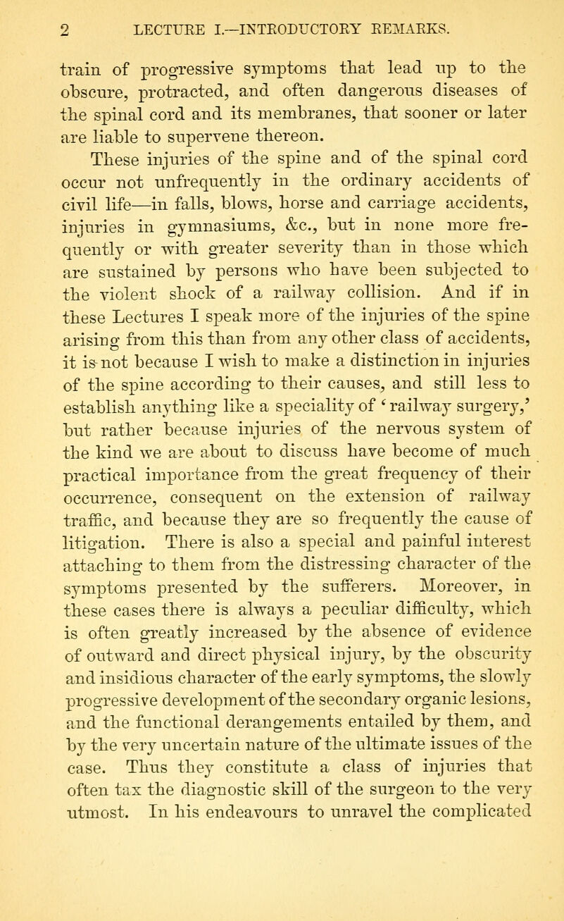 train of progressive symptoms that lead up to tlie obscure, protracted, and often dangerous diseases of the spinal cord and its membranes, that sooner or later are liable to supervene tbereon. These injuries of the spine and of the spinal cord occur not unfrequently in the ordinary accidents of civil life—in falls, blows, horse and carriage accidents, injuries in gymnasiums, &c., but in none more fre- quently or v^ith greater severity than in those which are sustained by persons who have been subjected to the violent shock of a railway collision. And if in these Lectures I speak more of the injuries of the spine arising from this than from any other class of accidents, it is-not because I wish to make a distinction in injuries of the spine according to their causes, and still less to establish anything like a speciality of '^ railway surgery,' but rather because injuries of the nervous system of the kind we are about to discuss have become of much practical importance from the great frequency of their occurrence, consequent on the extension of railway traffic, and because they are so frequently the cause of litigation. There is also a special and painful interest attaching to them from the distressing character of the symptoms ]3resented by the sufferers. Moreover, in these cases there is always a peculiar difficulty, which is often greatly increased by the absence of evidence of outward and direct physical injury, by the obscurity and insidious character of the early symptoms, the slowly progressive development of the secondary organic lesions, and the functionaVderangements entailed by them, and by the very uncertain nature of the ultimate issues of the case. Thus they constitute a class of injuries that often tax the diagnostic skill of the surgeon to the very utmost. In his endeavours to unravel the complicated