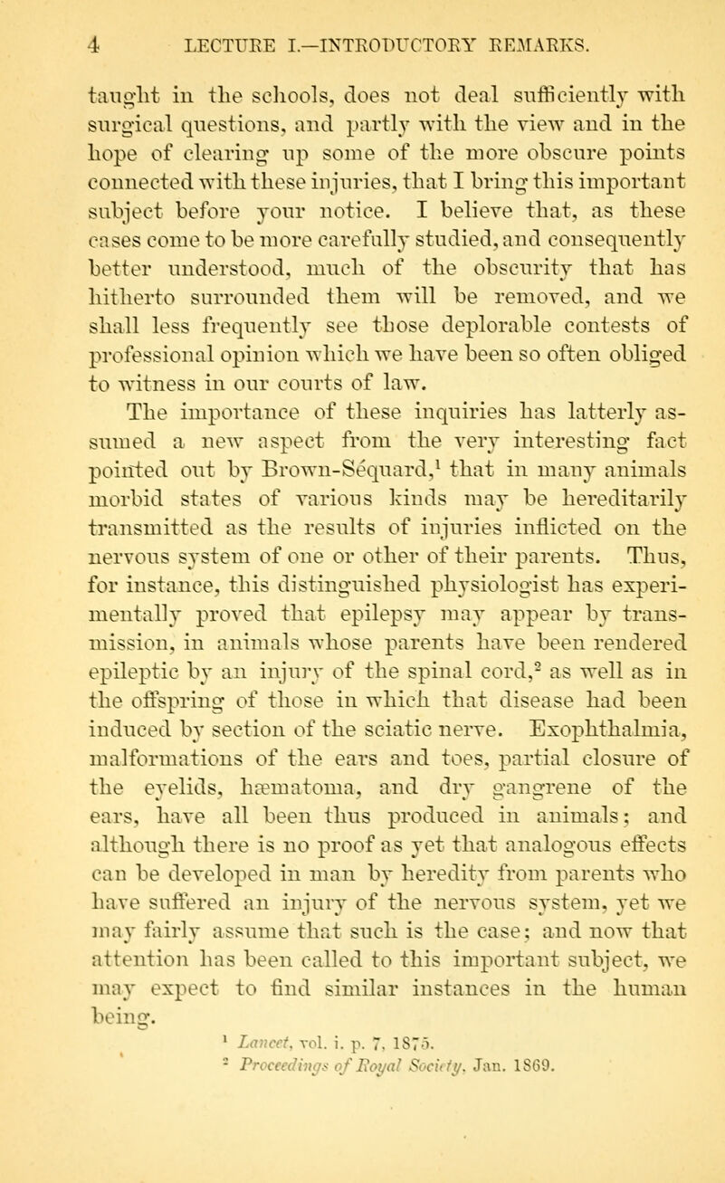 tanglit in tlie scliools, does not deal snfficientl}' witli surgical questions, and partly with the view and in the hope of clearing' up some of the more obscure points connected with these injuries, that I bring this important subject before your notice. I believe that, as these cases come to be more carefully studied, and consequently better understood, much of the obscurity that has hitherto surrounded them will be removed, and we shall less frequently see those deplorable contests of professional opinion which we have been so often obliged to witness in our courts of law. The importance of these inquiries has latterly as- sumed a new aspect from the very interesting fact pointed out by Brown-Sequard,^ that in many animals morbid states of various kinds may be hereditarily transmitted as the results of injuries inflicted on the nervous system of one or other of their parents. Thns, for instance, this distinguished physiologist has experi- mentally proved that epilepsy may appear by trans- mission, in animals whose parents have been rendered epileptic by an injury of the spinal cord,^ as well as in the offspring of those in which that disease had been induced b}* section of the sciatic nerve. Exophthalmia, malformations of the ears and toes, partial closure of the eyelids, ha?matoma, and dry gangrene of the ears, have all been thus produced in animals; and although there is no proof as yet that analogous effects can be developed in man by heredity from parents who have suffered an injury of the nervous system, yet we may fairly assume that such is the case; and now that attention has been called to this important subject, we may expect to find similar instances in the human beinnf. * Lancet, vol. i. p. 7. 1875. - Proceedings of Boyal Sochiy. Jan. 1S69,