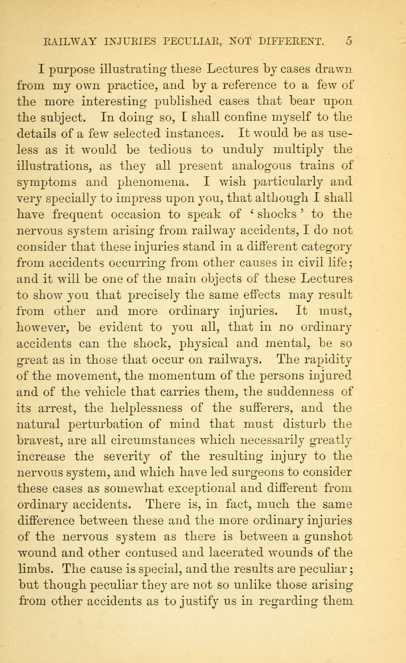I purpose illustrating these Lectures by cases drawn from my own practice, and by a reference to a few of the more interesting published cases that bear upon the subject. In doing so, I shall confine myself to the details of a few selected instances. It would be as use- less as it would be tedious to unduly multiply the illustrations, as they all present analogous trains of symptoms and phenomena. I wish particularly and very specially to impress upon you, that although I shall have frequent occasion to speak of ' shocks ' to the nervous system arising from railway accidents, I do not consider that these injuries stand in a different category from accidents occurring from other causes in civil life; and it will be one of the main objects of these Lectures to show you that precisely the same effects may result from other and more ordinary injuries. It must, however, be evident to you all, that in no ordinary accidents can the shock, physical and mental, be so great as in those that occur on railways. The rapidity of the movement, the momentum of the persons injured and of the vehicle that carries them, the suddenness of its arrest, the helplessness of the sufferers, and the natural perturbation of mind that must disturb the bravest, are all circumstances which necessarily greatly increase the severity of the resulting injury to the nervous system, and which have led surgeons to consider these cases as somewhat exceptional and different from ordinary accidents. There is, in fact, much the same difference between these and the more ordinar}^ injuries of the nervous system as there is between a gunshot wound and other contused and lacerated wounds of the limbs. The cause is special, and the results are peculiar; but though peculiar they are not so unlike those arising from other accidents as to justify us in regarding them