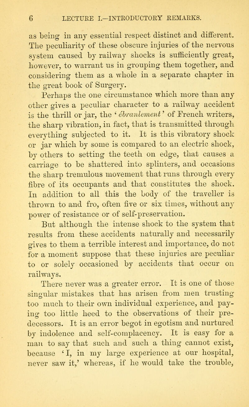 as being in any essential respect distinct and different. The peculiarity of these obscure injuries of the nervous system caused by railway shocks is sufficiently great, however, to warrant us in grouping them together, and considering them as a whole in a separate chapter in the great book of Surgery. Perhaps the one ch-cumstance which more than any other gives a peculiar character to a railway accident is the thrill or jar, the ' ebranlement' of French writers, the sharp vibration, in fact, that is transmitted through everything subjected to it. It is this vibratory shock or jar which by some is compared to an electric shock, by others to setting the teeth on edge, that causes a carriage to be shattered into splinters, and occasions the sharp tremulous movement that runs through every fibre of its occupants and that constitutes the shock. In addition to all this the body of the traveller is thrown to and fro, often ^Ye or six times, without any power of resistance or of self-preservation. But although the intense shock to the system that results from these accidents naturally and necessarily gives to them a terrible interest and importance, do not for a moment suppose that these injuries are peculiar to or solely occasioned by accidents that occur on railways. There never was a greater error. It is one of those singular mistakes that has arisen from men trusting too much to their own individual experience, and pay- ino too little heed to the observations of their pre- decessors. It is an error begot in egotism and nurtured by indolence and self-complacency. It is easy for a man to say that such and such a thing cannot exist, because 'I, in my large experience at our hospital, never saw it,' whereas, if he would take the trouble.