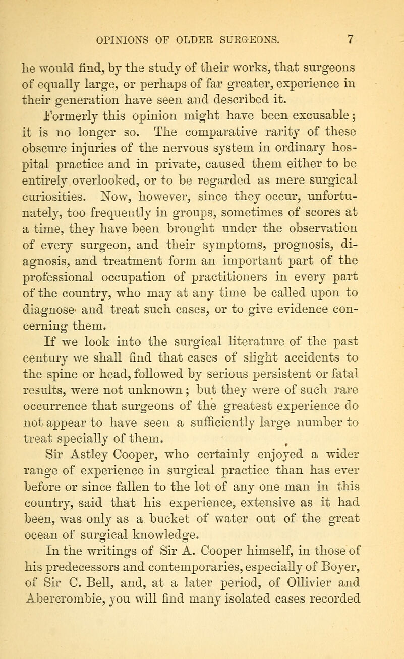 lie would find, by tlie study of their works, tliat surgeons of equally large, or perhaps of far greater, experience in their generation have seen and described it. ITormerly this opinion might have been excusable; it is no longer so. The comparative rarity of these obscure injuries of the nervous system in ordinary hos- pital practice and in private, caused them either to be entirely overlooked, or to be regarded as mere surgical curiosities. Now, however, since they occur, unfortu- natel}^, too frequently in groups, sometimes of scores at a time, they have been brought under the observation of every surgeon, and their symptoms, prognosis, di- agnosis, and treatment form an important part of the professional occupation of practitioners in every part of the country, who may at any time be called upon to diagnose- and treat such cases, or to give evidence con- cerning them. If we look into the surgical literature of the past century we shall find that cases of slight accidents to the spine or head, followed by serious persistent or fatal results, were not unknown; but they were of such rare occurrence that surgeons of the greatest experience do not appear to have seen a sufficiently large number to treat specially of them. Sir Astley Cooper, who certainly enjoyed a wider range of experience in surgical practice than has ever before or since fallen to the lot of any one man in this country, said that his experience, extensive as it had been, was only as a bucket of water out of the great ocean of surgical knowledge. In the writings of Sir A. Cooper himself, in those of his predecessors and contemporaries, especially of Boyer, of Sir C. Bell, and, at a later period, of Oilivier and Abercrombie, you will find many isolated cases recorded
