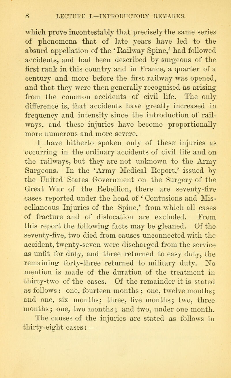 which, prove incontestably that precisel}^ the same series of phenomena that of late years have led to the absurd appellation of the ' Railway Spine/ had followed accidents, and had been described by surgeons of the first rant in this country and in France, a quarter of a century and more before the first railway was opened, and that they were then generally recognised as arising from the common accidents of civil life. The only difference is, that accidents have greatly increased in frequency and intensity since the introduction of rail- ways, and these injuries have become proportionally more numerous and more severe. I have hitherto spoken only of these injuries as occurring in the ordinary accidents of civil life and on the railways, but they are not uiiknown to the Army Surgeons. In the 'Army Medical Report,' issued by the United States Government on the Surgery of the Great War of the Rebellion, there are seventy-five cases rejDorted under the head of ' Contusions and Mis- cellaneous Injuries of the Spine,' from which all cases of fracture and of dislocation are excluded. From this report the following facts may be gleaned. Of the seventy-five, two died from causes unconnected with the accident, twenty-seven were discharged from the service as unfit for duty, and three returned to easy duty, the remaining forty-three returned to military duty. No mention is made of the duration of the treatment in thirty-two of the cases. Of the remainder it is stated as follows : one, fourteen months ; one, twelve months; and one, six months; three, five months; two, three months ; one, two months; and two, under one month. The causes of the injuries are stated as follows in thirty-eight cases:—