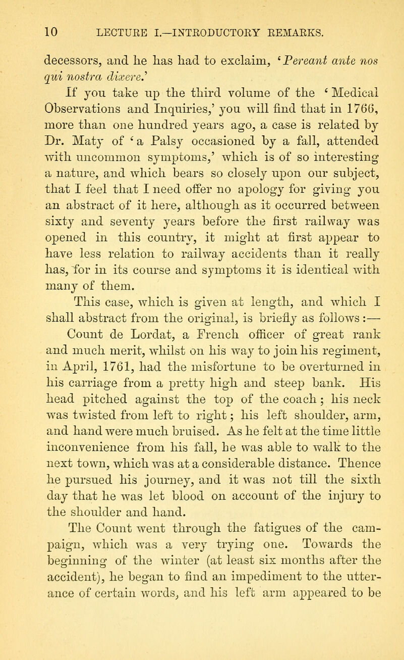 decessors, and lie lias liad to exclaim, 'Pereant ante nos qui nostra dixere.^ If you take up the tliird volume of the ' Medical Observations and Inquiries/ you will find that in 1766, more than one hundred years ago, a case is related by Dr. Maty of ' a Palsy occasioned by a fall, attended with uncommon symptoms,' which is of so interesting a nature, and which bears so closely upon our subject, that I feel that I need offer no apology for giving you an abstract of it here, although as it occurred between sixty and seventy years before the first railway was opened in this country, it might at first appear to have less relation to railway accidents than it really has, for in its course and symptoms it is identical with many of them. This case, which is given at length, and which I shall abstract from the original, is briefly as follows:— Count de Lordat, a French ofiicer of great rank and much merit, whilst on his way to join his regiment, in April, 1761, had the misfortune to be overturned in his carriage from a pretty high and steep bank. His head pitched against the top of the coach; his neck was twisted from left to right; his left shoulder, arm, and hand were much bruised. As he felt at the time little inconvenience from his fall, he was able to walk to the next town, which was at a considerable distance. Thence he pursued his journey, and it was not till the sixth day that he was let blood on account of the injury to the shoulder and hand. The Count went through the fatigues of the cam- paign, which was a very trying one. Towards the beginning of the winter (at least six months after the accident), he began to find an impediment to the utter- ance of certain words, and his left arm appeared to be