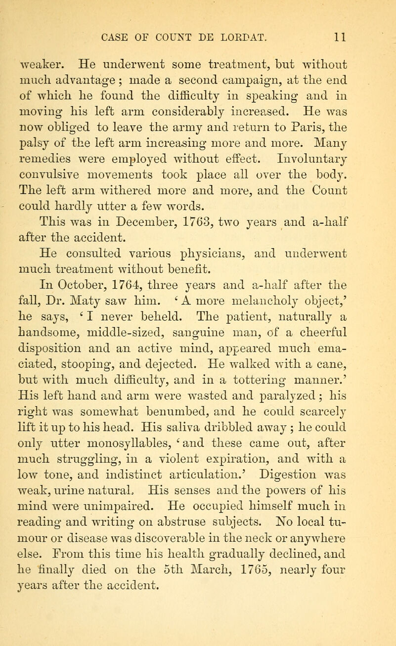 weaker. He underwent some treatment, but without much advantage; made a second campaign, at the end of which he found the difficulty in speaking and in moving his left arm considerably increased. He was now obliged to leave the army and return to Paris, the palsy of the left arm increasing more and more. Many remedies were employed without effect. Involuntary convulsive movements took place all over the body. The left arm withered more and more, and the Count could hardly utter a few words. This was in December, 1763, two years and a-half after the accident. He consulted various physicians, and underwent much treatment without benefit. In October, 1764, three years and a-half after the fall. Dr. Maty saw him. ' A more melancholy object,' he says, ' I never beheld. The patient, naturally a handsome, middle-sized, sanguine man, of a cheerful disposition and an active mind, appeared much ema- ciated, stooping, and dejected. He walked with a cane, but with much difficulty, and in a tottering manner.' His left hand and arm were wasted and paralyzed; his right was somewhat benumbed, and he could scarcely lift it up to his head. His saliva dribbled away ; he could only utter monosyllables, ' and these came out, after much struggling, in a violent expiration, and with a low tone, and indistinct articulation.' Digestion was weak, urine natural. His senses and the powers of his mind were unimpaired. He occupied himself much in reading and writing on abstruse subjects. No local tu- mour or disease was discoverable in the neck or anywhere else. From this time his health gradually declined, and he finally died on the 5th March, 1765, nearly four years after the accident.