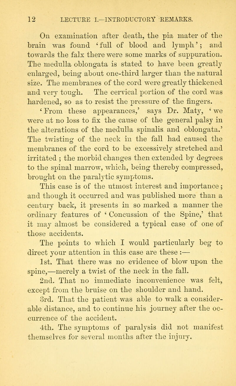 On examination after death, the pia mater of the brain was found ' full of blood and lymph'; and towards the falx there were some marks of suppuration. The medulla oblongata is stated to have been greatly enlarged, being about one-third larger than the natural size. The membranes of the cord were greatly thickened and very tough. The cervical portion of the cord was hardened, so as to resist the pressure of the fingers. ' From these appearances,' says Dr. Mat}^, ' we were at no loss to fix the cause of the general palsy in the alterations of the medulla spinalis and oblongata.' The twistino^ of the neck in the fall had caused the membranes of the cord to be excessively stretched and irritated ; the morbid changes then extended by degrees to the spinal marrow, which, being thereby compressed, brought on the paralytic symptoms. This case is of the utmost interest and importance; and though it occurred and was published more than a century back, it presents in so marked a manner the ordinary features of ' Concussion of the Spine,' that it may almost be considered a typical case of one of those accidents. The points to which I would particularly beg to direct your attention in this case are these :— 1st. That there was no evidence of blow upon the spine,—merely a twist of the neck in the fall. 2nd. That no immediate inconvenience was felt, except from the bruise on the shoulder and hand. 3rd. That the patient was able to walk a consider- able distance, and to continue his journey after the oc- currence of the accident. 4th. The symptoms of paralysis did not manifest themselves for several months after the injury.