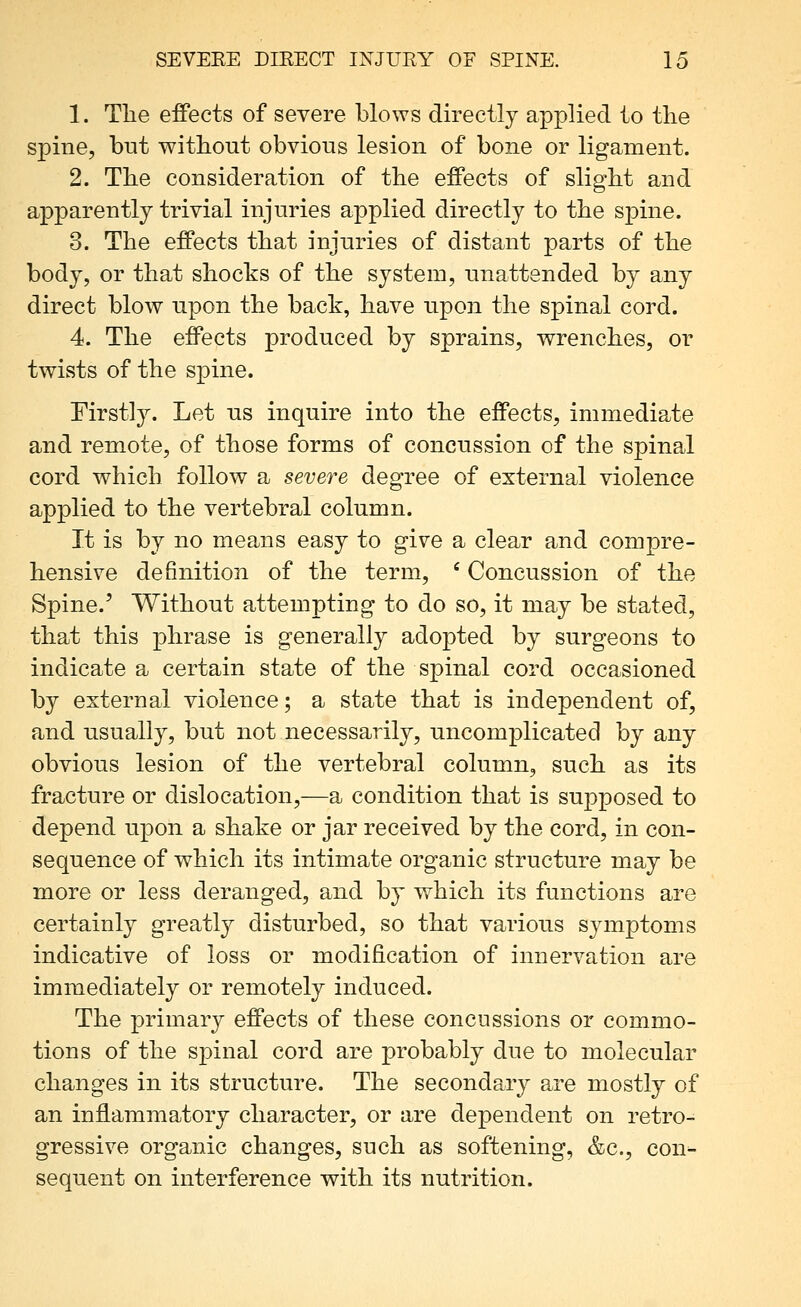1. The effects of severe blows directly applied to the spine, but without obvious lesion of bone or ligament. 2. The consideration of the effects of slight and apparently trivial injuries applied directly to the spine. 3. The effects that injuries of distant parts of the body, or that shocks of the system, unattended by any direct blow upon the back, have upon the spinal cord. 4. The effects produced by sprains, wrenches, or twists of the spine. ^irstl3^ Let us inquire into the effects, immediate and remote, of those forms of concussion of the spinal cord which follow a severe degree of external violence applied to the vertebral column. It is by no means easy to give a clear and compre- hensive definition of the term, ' Concussion of the Spine.' Without attempting to do so, it may be stated, that this phrase is generally adopted by surgeons to indicate a certain state of the spinal cord occasioned by external violence; a state that is independent of, and usually, but not necessarily, uncomplicated by any obvious lesion of the vertebral column, such as its fracture or dislocation,—a condition that is supposed to depend upon a shake or jar received by the cord, in con- sequence of which its intimate organic structure may be more or less deranged, and by which its functions are certainly greatly disturbed, so that various symptoms indicative of loss or modification of innervation are immediately or remotely induced. The primary effects of these concussions or commo- tions of the spinal cord are probably due to molecular changes in its structure. The secondary are mostly of an inflammatory character, or are dependent on retro- gressive organic changes, such as softening, &c., con- sequent on interference with its nutrition.