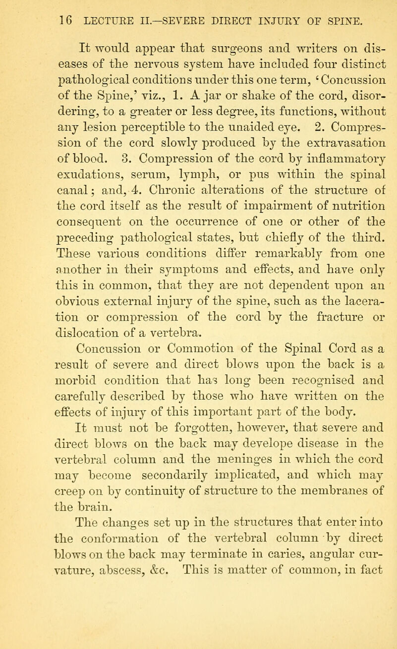 It would appear tliat surgeons and writers on dis- eases of tlie nervous system have included four distinct pathological conditions under this one term, ' Concussion of the Spine,' viz., 1. A jar or shake of the cord, disor- dering, to a greater or less degree, its functions, without any lesion perceptible to the unaided eye. 2. Compres- sion of the cord slowly produced hy the extravasation of blood. 3. Compression of the cord by inflammatory exudations, serum, lymph, or pus within the spinal canal; and, 4. Chronic alterations of the structure of the cord itself as the result of impairment of nutrition consequent on the occurrence of one or other of the preceding pathological states, but chiefly of the third. These various conditions differ remarkably from one another in their symptoms and effects, and have only this in common, that they are not dependent upon an obvious external injury of the spine, such as the lacera- tion or compression of the cord by the fracture or dislocation of a vertebra. Concussion or Commotion of the Spinal Cord as a result of severe and direct blows upon the back is a morbid condition that has lono- been recoo'nised and carefully described by those who have written on the effects of injury of this important part of the body. It must not be forgotten, however, that severe and direct blows on the back may develope disease in the vertebral column and the meninges in which the cord may become secondarily implicated, and which may creep on by continuity of structure to the membranes of the brain. The changes set up in the structures that enter into the conformation of the vertebral column by direct blows on the back may terminate in caries, angular cur- vature, abscess, &c. This is matter of common, in fact
