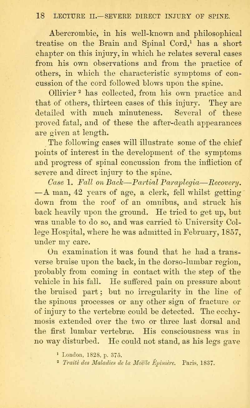 Abercrombie, in his well-known and pbilosopbical treatise on the Brain and Spinal Cord,^ has a short chapter on this injury, in which he relates several cases from his own observations and from the practice of others, in which the characteristic symptoois of con- cussion of the cord followed blows upon the spine. Ollivier ^ has collected, from his own practice and that of others, thirteen cases of this injury. They are detailed with much minuteness. Several of these proved fatal, and of these the after-death appearances are given at length. The following cases will illustrate some of the chief points of interest in the development of the symptoms and progress of spinal concussion from the infliction of severe and direct injury to the spine. Case 1. Fall on Back—Partial Paraplegia—Recovery. —A man, 42 3^ears of age, a clerk, fell whilst getting' down from the roof of an omnibus, and struck his back heavily upon the ground. He tried to get up, but was unable to do so, and was carried to University Col- lege Hospital, where he was admitted in February, 1857, under my care. On examination it was found that he had a trans- verse bruise upon the back, in the dorso-lumbar region, probably from coming in contact with the step of the vehicle in his fall. He sufiered pain on pressure about the bruised part; but no irregularity in the line of the spinous processes or any other sign of fracture or of injury to the vertebrse could be detected. The ecchy- mosis extended over the two or three last dorsal and the first lumbar vertebrse. His consciousness was in no way disturbed. He could not stand, as his legs gave 1 London, 1828, p. 37o. 2 Traite des Maladies de la Moelle Ejpiniere. Paris, 1837.
