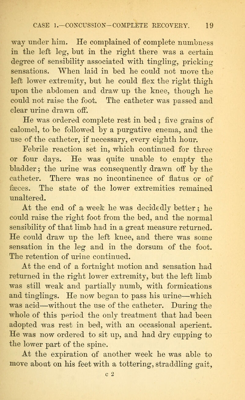 way under him. He complained of complete numbness in tlie left leg, but in the right there was a certain degree of sensibility associated with tingling, pricking sensations. When laid in bed he could not move the left lower extremity, but he could flex the right thigh upon the abdomen and draw up the knee, though he could not raise the foot. The catheter was passed and clear urine drawn off. He was ordered complete rest in bed; five grains of calomel, to be followed by a purgative enema, and the use of the catheter, if necessary, every eighth hour. Febrile reaction set in, which continued for three or four days. He was quite unable to empty the bladder; the urine was consequently drawn off by the catheter. There was no incontinence of flatus or of fseces. The state of the lower extremities remained unaltered. At the end of a week he was decidedly better; he could raise the right foot from the bed, and the normal sensibility of that limb had in a great measure returned. He could draw up the left knee, and there was some sensation in the leg and in the dorsum of the foot. The retention of urine continued. At the end of a fortnight motion and sensation had returned in the right lower extremity, but the left limb was still weak and partially numb, with formications and tinglings. He now began to pass his urine—which was acid—without the use of the catheter. During the whole of this period the only treatment that had been adopted was rest in bed, with an occasional aperient. He was now ordered to sit up, and had dry cupping to the lower part of the spine. At the expiration of another week he was able to move about on his feet with a tottering, straddling gait, c 2