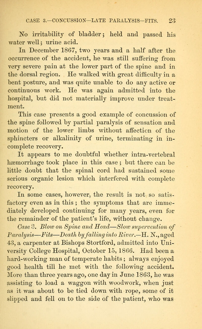 [No irritability of bladder; held and passed his water well; urine acid. In December 1867, two years and a half after the occurrence of the accident, he was still suffering from very severe pain at the lower part of the spine and in the dorsal region. He walked with great difficulty in a bent posture, and was quite unable to do any active or continuous work. He was again admitted into the hospital, but did not materially improve under treat- ment. This case presents a good example of concussion of the spine followed by partial paralysis of sensation and motion of the lower limbs without affection of the sphincters or alkalinity of urine, terminating in in- complete recovery. It appears to me doubtful whether intra-vertebral haemorrhage took place in this case; but there can be little doubt that the spinal cord had sustained some serious organic lesion which interfered with complete recovery. In some cases, however, the result is not so satis- factory even as in this ; the symptoms that are imme- diately developed continuing for many years, even for the remainder of the patient's life, without change. Case 3. Blow on Spine and Head—8loiu supervention of Paralysis—Fits—Death by falling into River.—E.. ]^.,aged 43, a carpenter at Bishops Stortford, admitted into Uni- versity College Hospital, October 15, 1866. Had been a hard-working man of temperate habits ; always enjoyed good health till he met with the following accident. More than three years ago, one day in June 1863, he was assisting to load a waggon with woodwork, when just as it was about to be tied down with rope, some of it slipped and fell on to the side of the patient, who was