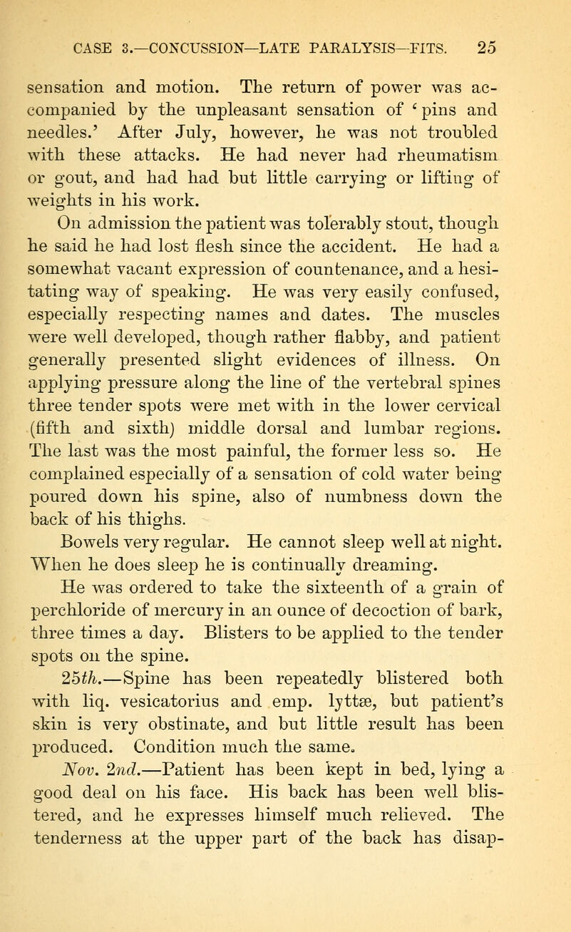 sensation and motion. The return of power was ac- companied by the unpleasant sensation of ' pins and needles.' After July, however, he was not troubled with these attacks. He had never had rheumatism or gout, and had had but little carrying or lifting of weights in his work. On admission the patient was tolerably stout, though he said he had lost flesh since the accident. He had a somewhat vacant expression of countenance, and a hesi- tating way of speaking. He was very easily confused, especially respecting names and dates. The muscles were well developed, though rather flabby, and patient generally presented slight evidences of illness. On applying pressure along the line of the vertebral spines three tender spots were met with in the lower cervical (fifth and sixth) middle dorsal and lumbar regions. The last was the most painful, the former less so. He complained especially of a sensation of cold water being poured down his spine, also of numbness down the back of his thighs. Bowels very regular. He cannot sleep well at night. When he does sleep he is continually dreaming. He was ordered to take the sixteenth of a grain of perchloride of mercury in an ounce of decoction of bark, three times a day. Blisters to be applied to the tender spots on the spine. 2bth.—Spine has been repeatedly blistered both with liq. vesicatorius and emp. lyttse, but patient's skin is very obstinate, and but little result has been produced. Condition much the same» Nov, 2nd.—Patient has been kept in bed, lying a good deal on his face. His back has been well blis- tered, and he expresses himself much relieved. The tenderness at the upper part of the back has disap-