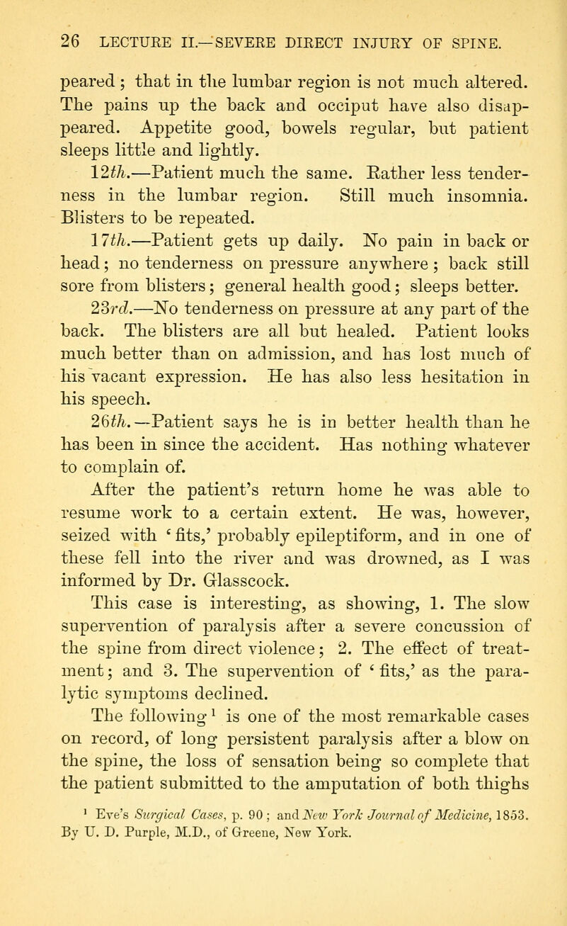 peared ; that in tlie lumbar region is not much altered. The pains up the back and occiput have also disap- peared. Appetite good, bowels regular, but patient sleeps little and lightly. 12th.—Patient much the same. Eather less tender- ness in the lumbar region. Still much insomnia. Blisters to be repeated. 17th.—Patient gets up daily. No pain in back or head; no tenderness on pressure anywhere ; back still sore from blisters; general health good; sleeps better. 23rd.—No tenderness on pressure at any part of the back. The blisters are all but healed. Patient looks much better than on admission, and has lost much of his vacant expression. He has also less hesitation in his speech. 26th.—Patient says he is in better health than he has been in since the accident. Has nothing whatever to complain of. After the patient's return home he was able to resume work to a certain extent. He was, however, seized with ' fits,' probably epileptiform, and in one of these fell into the river and was drowned, as I was informed by Dr. Glasscock. This case is interesting, as showing, 1. The slow supervention of paralysis after a severe concussion of the spine from direct violence; 2. The effect of treat- ment ; and 3. The supervention of ' fits,' as the para- lytic symptoms declined. The following ^ is one of the most remarkable cases on record, of long persistent paralysis after a blow on the spine, the loss of sensation being so complete that the patient submitted to the amputation of both thighs ' Eve's Surgical Cases, p. 90 ; andJVew York Jouvjial of Medicine, 1853. By U. D. Purple, M.D., of Greene, New York.