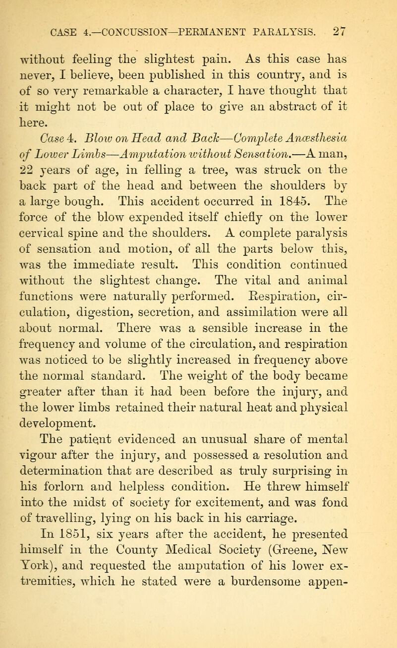 without feeling the slightest pain. As this case has never, I believe, been published in this country, and is of so very remarkable a character, I have thought that it might not be out of place to give an abstract of it here. Case 4. Bloiv on Head and Back—Complete Ancesthesia of Loiver Limbs—Amputation ivitliout Sensation.—A man, 22 years of age, in felling a tree, was struck on the back part of the head and between the shoulders by a large bough. This accident occurred in 1845. The force of the blow expended itself chiefly on the lower cervical spine and the shoulders. A complete paralysis of sensation and motion, of all the parts below this, was the immediate result. This condition continued without the slightest change. The vital and animal functions were naturally performed. Respiration, cir- culation, digestion, secretion, and assimilation were all about normal. There was a sensible increase in the frequency and volume of the circulation, and respiration was noticed to be slightly increased in frequency above the normal standard. The weight of the body became greater after than it had been before the injury, and the lower limbs retained their natural heat and physical development. The patiqnt evidenced an unusual share of mental vigour after the injury, and possessed a resolution and determination that are described as truly surprising in his forlorn and helpless condition. He threw himself into the midst of society for excitement, and was fond of travelling, lying on his back in his carriage. In 1851, six years after the accident, he presented himself in the County Medical Society (Greene, New York), and requested the amputation of his lower ex- tremities, which he stated were a burdensome appen-