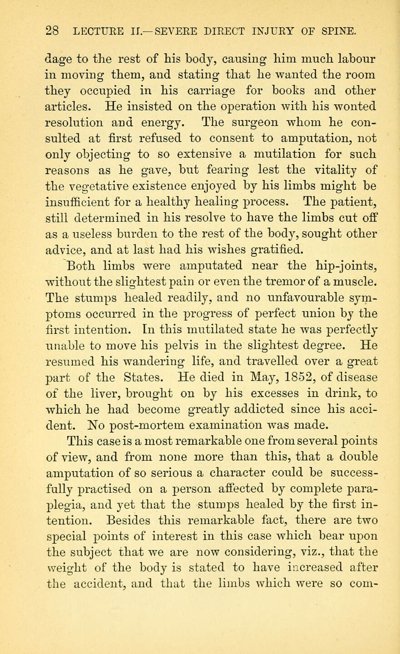 dage to the rest of his body, causing him much labour in moving them, and stating that he wanted the room they occupied in his carriage for books and other articles. He insisted on the operation with his wonted resolution and energy. The surgeon whom he con- sulted at first refused to consent to amputation, not only objecting to so extensive a mutilation for such reasons as he gave, but fearing lest the vitality of the vegetative existence enjoyed by his limbs might be insufficient for a healthy healing process. The patient, still determined in his resolve to have the limbs cut off as a useless burden to the rest of the body, sought other advice, and at last had his wishes gratified. Both limbs were amputated near the hip-joints, without the slightest pain or even the tremor of a muscle. The stumps healed readily, and no unfavourable sym- ptoms occurred in the progress of perfect union by the first intention. In this mutilated state he was perfectly unable to move his pelvis in the slightest degree. He resumed his wandering life, and travelled over a great part of the States. He died in May, 1852, of disease of the liver, brought on by his excesses in drink, to which he had become greatly addicted since his acci- dent. No post-mortem examination was made. This case is a most remarkable one from several points of view, and from none more than this, that a double amputation of so serious a character could be success- fully practised on a person affected by complete ]3ara- plegia, and yet that the stumps healed by the first in- tention. Besides this remarkable fact, there are two special points of interest in this case which bear upon the subject that we are now considering, viz., that the weight of the body is stated to have increased after the accident, and that the limbs which were so com-