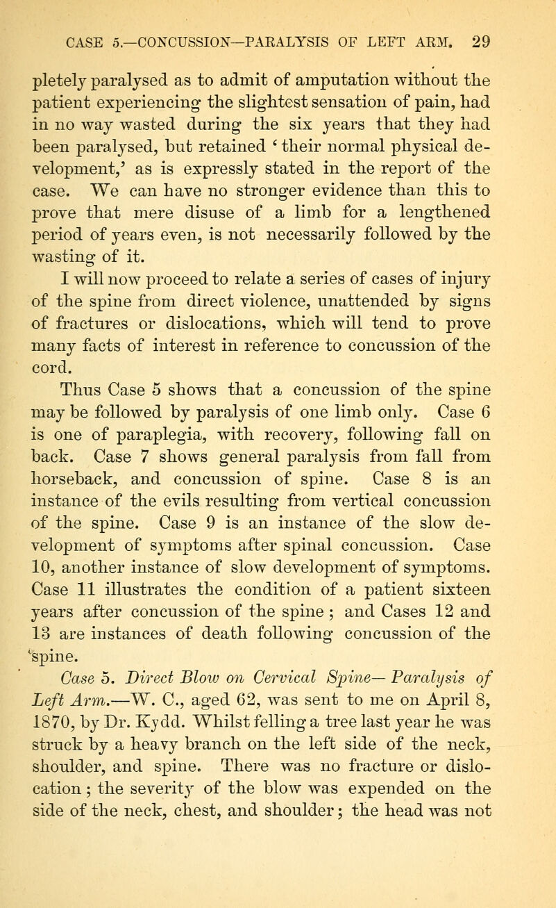 pletelj paralysed as to admit of amputation without the patient experiencing the slightest sensation of pain, had in no way wasted during the six years that they had been paralysed, but retained ' their normal physical de- velopment/ as is expressly stated in the report of the case. We can have no stronger evidence than this to prove that mere disuse of a limb for a lengthened j)eriod of 3^ears even, is not necessarily followed by the wasting of it. I will now proceed to relate a series of cases of injury of the spine from direct violence, unattended by signs of fractures or dislocations, which will tend to prove many facts of interest in reference to concussion of the cord. Thus Case 5 shows that a concussion of the spine may be followed by paralysis of one limb only. Case 6 is one of paraplegia, with recovery, following fall on back. Case 7 shows general paralysis from fall from horseback, and concussion of spine. Case 8 is an instance of the evils resulting from vertical concussion of the spine. Case 9 is an instance of the slow de- velopment of sj^mptoms after spinal concussion. Case 10, another instance of slow development of symptoms. Case 11 illustrates the condition of a patient sixteen years after concussion of the spine ; and Cases 12 and 13 are instances of death following concussion of the 'spine. Case 5. Direct Blow on Cervical Spine— Paralysis of Left Arm.—W. C, aged 62, was sent to me on April 8, 1870, by Dr. Kjdd. Whilst felling a tree last year he was struck by a heavy branch on the left side of the neck, shoulder, and spine. There was no fracture or dislo- cation ; the severity of the blow was expended on the side of the neck, chest, and shoulder; the head was not