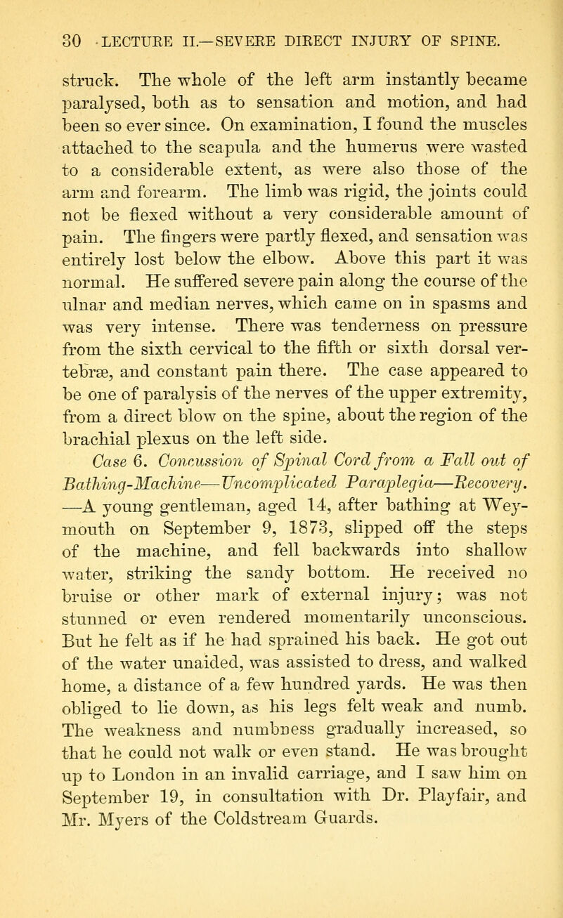 struck. The whole of the left arm instantly became paralysed, both as to sensation and motion, and had been so ever since. On examination, I found the mnscles attached to the scapula and the humerus were wasted to a considerable extent, as were also those of the arm and forearm. The limb was rigid, the joints could not be flexed without a very considerable amount of pain. The fingers were partly flexed, and sensation was entirely lost below the elbow. Above this part it was normal. He suffered severe pain along the course of the ulnar and median nerves, which came on in spasms and was very intense. There was tenderness on pressure from the sixth cervical to the fifth or sixth dorsal ver- tebrae, and constant pain there. The case appeared to be one of paralysis of the nerves of the upper extremity, from a direct blow on the spine, about the region of the brachial plexus on the left side. Case 6. Concussion of Sjpinal Cord from a Fall out of Batliing-Machine—Uncomplicated Paraplegia—Recovery. —^A young gentleman, aged 14, after bathing at Wey- mouth on September 9, 1873, slipped off the steps of the machine, and fell backwards into shallow water, striking the sandy bottom. He received no bruise or other mark of external injury; was not stunned or even rendered momentarily unconscious. But he felt as if he had sprained his back. He got out of the water unaided, was assisted to dress, and walked home, a distance of a few hundred yards. He was then obliged to lie down, as his legs felt weak and numb. The weakness and numbness gradually increased, so that he could not walk or even stand. He was brought up to London in an invalid carriage, and I saw him on September 19, in consultation with Dr. Playfair, and Mr. Myers of the Coldstream Guards,