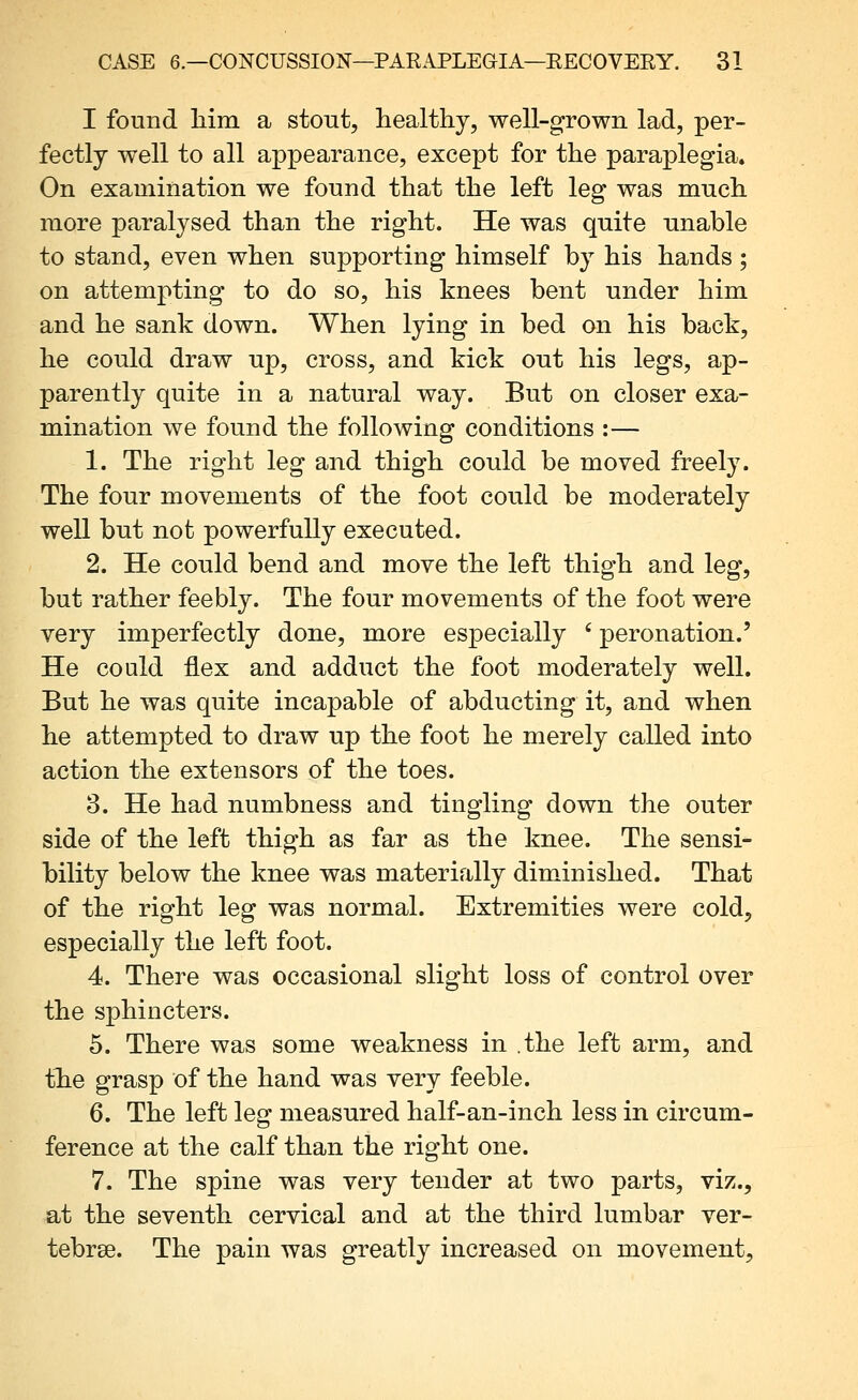 I found liim a stout, healthy, well-grown lad, per- fectly well to all appearance, except for the paraplegia. On examination we found that the left leg was much more paralysed than the right. He was quite unable to stand, even when supporting himself by his hands ; on attempting to do so, his knees bent under him and he sank down. When lying in bed on his back, he could draw up, cross, and kick out his legs, ap- parently quite in a natural way. But on closer exa- mination we found the following conditions :— 1. The right leg and thigh could be moved freely. The four movements of the foot could be moderately well but not powerfully executed. 2. He could bend and move the left thigh and leg, but rather feebly. The four movements of the foot were very imperfectly done, more especially ' peronation.' He could flex and adduct the foot moderately well. But he was quite incapable of abducting it, and when he attempted to draw up the foot he merely called into action the extensors of the toes. 3. He had numbness and tingling down the outer side of the left thigh as far as the knee. The sensi- bility below the knee was materially diminished. That of the right leg was normal. Extremities were cold, especially the left foot. 4. There was occasional slight loss of control over the sphincters. 5. There was some weakness in the left arm, and th.e grasp of the hand was very feeble. 6. The left leg measured half-an-inch less in circum- ference at the calf than the right one. 7. The spine was very tender at two parts, viz., at the seventh cervical and at the third lumbar ver- tebrae. The pain was greatly increased on movement.