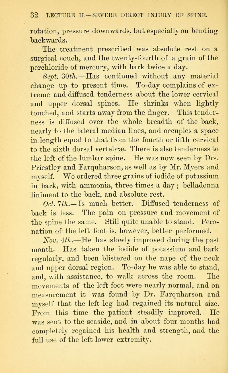 rotation, pressure downwards, but especially on bending backwards. The treatment prescribed was absolute rest on a surgical couch, and the twenty-fourth of a grain of the perchloride of mercury, with bark twice a day. Sept. SOth.—Has continued without any material change up to present time. To-day complains of ex- treme and diffused tenderness about the lower cervical and upper dorsal spines. He shrinks when lightly touched, and starts away from the finger. This tender- ness is diffused over the whole breadth of the back, nearly to the lateral median lines, and occupies a space in length equal to that from the fourth ar fifth cervical to^ the sixth dorsal vertebrse. There is also tenderness to the left of the lumbar spine. He was now seen by Drs. Priestley and Farquharson, as well as by Mr. Myers and myself. We ordered three grains of iodide of potassium in bark, with ammonia, three times a day ; belladonna liniment to the back, and absolute rest. Oct. 7th.—Is much better. Diffused tenderness of back is less. The pain on pressure and movement of the spine the same. Still quite unable to stand. Pero- nation of the left foot is, however, better performed. Nov. 4th.—He has slowly improved during the past month. Has taken the iodide of potassium and bark regularly, and been blistered on the nape of the neck and upper dorsal region. To-day he was able to stand, and, with assistance, to walk across the room. The movements of the left foot were nearly normal, and on measurement it was found by Dr. Farquharson and myself that the left leg had regained its natural size. Prom this time the patient steadily improved. He was sent to the seaside, and in about four months had completely regained his health and strength, and the full use of the left lower extremity.