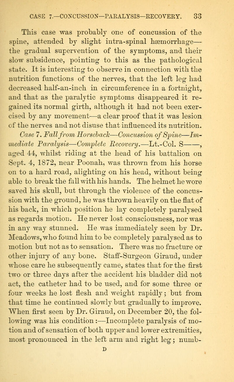 This case was probabl} one of concussion of the spine, attended bj slight intra-spinal hsemorrhage— the gradual supervention of the symptoms, and their slow subsidence, pointing to this as the pathological state. It is interesting to observe in connection with the nutrition functions of the nerves, that the left leg had decreased half-an-inch in circumference in a fortnight, and that as the paralytic symptoms disappeared it re- gained its normal girth, although it had not been exer- cised by any movement—a clear proof that it was lesion of the nerves and not disuse that influenced its nutrition. Case 7. Fall from. Horsehach—Concussion ofSjnne—Im- mediate Paralysis—Com'plete Recovery.—Lt.-Col. S , aged 44, whilst riding at the head of his battalion on Sept. 4, 1872, near Poonah, was thrown from his horse on to a hard road, alighting on his head, without being able to break the fall with his hands. The helmet he wore saved his skull, but through the violence of the concus- sion with the ground, he was thrown heavily on the flat of his back, in which position he lay completely paralysed as regards motion. He never lost consciousness, nor was in any way stunned. He was immediately seen by Dr. Meadows, who found him to be completely paralysed as to motion but not as to sensation. There was no fracture or other injury of any bone. Staff-Surgeon Giraud, under whose care he subsequently came, states that for the first two or three days after the accident his bladder did not act, the catheter had to be used, and for some three or four weeks he lost flesh and weight rapidly; but from that time he continued slowly but gradually to improve. When first seen by Dr. Giraud, on December 20, the fol- lowing was his condition:—Incomplete paralysis of mo- tion and of sensation of both upper and lower extremities, most pronounced in the left arm and right leg; numb- D
