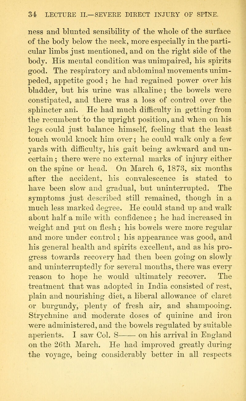 ness and blunted sensibility of the wbole of tbe surface of the body below tlie neck, more especially in the parti- cular limbs just mentioned, and on the right side of the body. His mental condition was unimpaired, his spirits good. The respiratory and abdominal movements unim- peded, appetite good ; he had regained power over his bladder, but his urine was alkaline; the bowels were constipated, and there was a loss of control over the sphincter ani. He had much difficulty in getting from the recumbent to the upright position, and when on his legs could just balance himself, feeling that the least touch would knock him over; he could walk only a few yards with difficulty, his gait being awkward and un- certain ; there were no external marks of injury either on the spine or head. On March 6, 1873, six months after the accident, his convalescence is stated to have been slow and gradual, but uninterrupted. The symptoms just described still remained, though in a much less marked degree. He could stand up and walk about half a mile Avith confidence ; he had increased in weight and put on flesh; his bowels were more regular and more under control; his appearance Avas good, and his general health and spirits excellent, and as his pro- gress towards recovery had then been going on slowly and uninterruptedly for several months, there was every reason to hope he would ultimately recover. The treatment that was adopted in India consisted of rest, plain and nourishing diet, a liberal allowance of claret or burgundy, plenty of fresh air, and shampooing. Strychnine and moderate doses of quinine and iron were administered, and the bowels regulated by suitable aperients. I saw Col. S on his arrival in England on the 26th March. He had improved greatly during the voyage, being considerably better in all respects