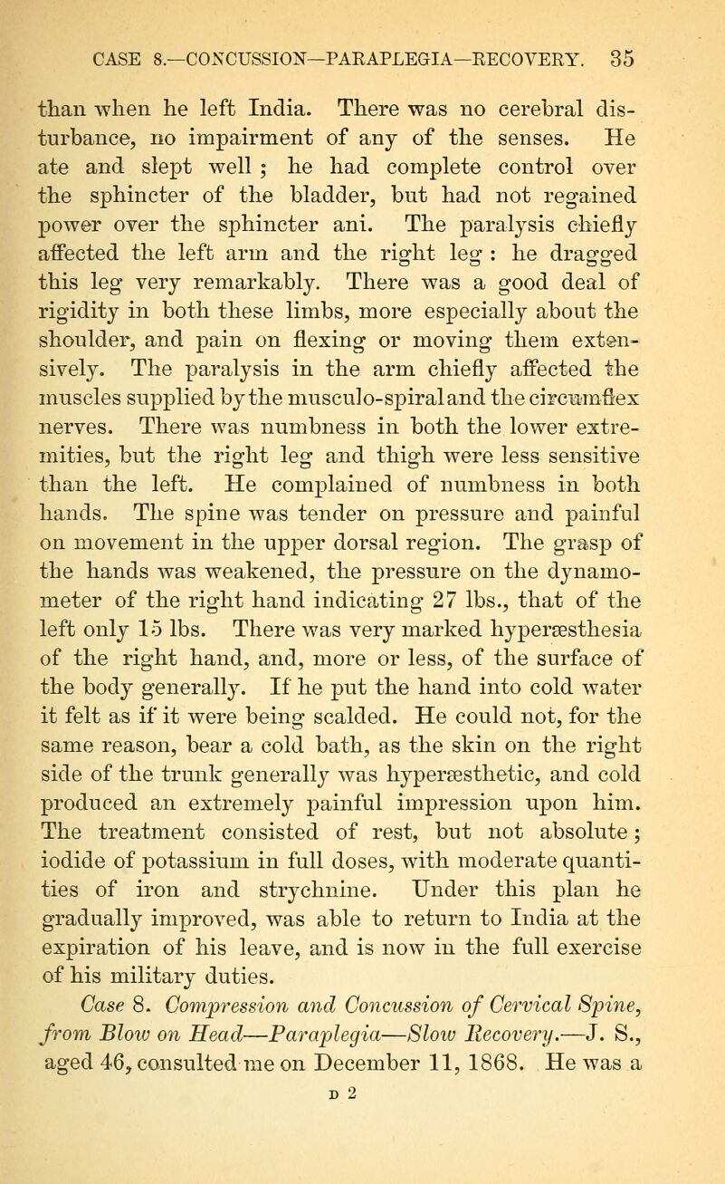 than when he left India. There was no cerebral dis- turbance, no impairment of any of the senses. He ate and slept well ; he had complete control over the sphincter of the bladder, but had not regained power over the sphincter ani. The paral3^sis ehieflj afPected the left arm and the right leg : he dragged this leg very remarkably. There was a good deal of rigidity in both these limbs, more especially about the shoulder, and pain on flexing or moving them exten- sively. The paralysis in the arm chiefly affected the muscles supplied by the niusculo-spiraland the circmrnfiex nerves. There was numbness in both the lower extre- mities, but the right leg and thigh were less sensitive than the left. He complained of numbness in both hands. The spine was tender on pressure and painful on movement in the upper dorsal region. The grasp of the hands was weakened, the pressure on the dynamo- meter of the right hand indicating 27 lbs., that of the left only 15 lbs. There was very marked hypersesthesia of the right hand, and, more or less, of the surface of the body generally. If he put the hand into cold water it felt as if it were being scalded. He could not, for the same reason, bear a cold bath, as the skin on the right side of the trunk generally was hypersesthetic, and cold produced an extremely painful impression upon him. The treatment consisted of rest, but not absolute; iodide of potassium in full doses, with moderate quanti- ties of iron and strychnine. Under this plan he gradually improved, was able to return to India at the expiration of his leave, and is now in the full exercise of his military duties. Case 8. Gomjpression and Concussion of Cervical Spine, from Bloiv on Head—Paraplegia—Slow Recovery.—J. S., aged 46j consulted me on December 11, 1868. He was a D 2